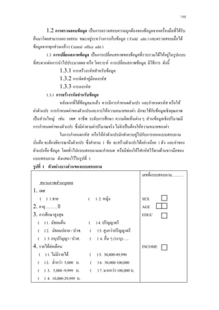 148

1.2 การตรวจสอบขอมูล เปนการตรวจสอบความถูกตองของขอมูลจากเครื่องมือที่ไดรับ
คืนมาโดยสามารถตรวจสอบ ขณะอยูระหวางการเก็บขอมูล ( Field edit ) และตรวจสอบเมื่อได
ขอมูลจากทุกสวนแลว ( Central office edit )
1.3 การเปลี่ยนสภาพขอมูล เปนการเปลี่ยนสภาพของขอมูลที่รวบรวมไดใหอยูในรูปแบบ
ที่สะดวกตอการนําไปประมวลผล หรือ วิเคราะห การเปลี่ยนสภาพขอมูล มีวิธีการ ดังนี้
1.3.1 การสรางรหัสสําหรับขอมูล
1.3.2 การจัดทําคูมือลงรหัส
1.3.3 การลงรหัส
1.3.1 การสรางรหัสสําหรับขอมูล
หลังจากที่ไดขอมูลมาแลว ควรมีการกําหนดตัวแปร และกําหนดรหัส หรือให
คาตัวแปร การกําหนดคาของตัวแปรและการใหความหมายของคา มักจะใชกับขอมูลเชิงคุณภาพ
เปนสวนใหญ เชน เพศ อาชีพ ระดับการศึกษา ความคิดเห็นตาง ๆ สวนขอมูลเชิงปริมาณมี
การกําหนดคาของตัวแปร ซึ่งมีคาตามคาปริมาณจริง ไมจําเปนตองใหความหมายของคา
ในการกําหนดรหัส หรือใหคาตัวแปรมักทําควบคูไปกับการออกแบบสอบถาม
นั่นคือ จะตองพิจารณาถึงตัวแปร ซึ่งคําถาม 1 ขอ จะสรางตัวแปรไดอยางนอย 1 ตัว และคาของ
ตัวแปรคือ ขอมูล โดยทั่วไปแบบสอบถามจะกําหนด หรือมีชองใหใสรหัสไวทางดานขวามือของ
แบบสอบถาม ดังแสดงไวในรูปที่ 1
รูปที่ 1 ตัวอยางบางสวนของแบบสอบถาม
เลขที่แบบสอบถาม………
สถานภาพสวนบุคคล
1. เพศ
( ) 1.ชาย
( ) 2. หญิง
SEX
2. อายุ ………ป
AGE
3. การศึกษาสูงสุด
EDUC
( ) 1. มัธยมตน
( ) 4. ปริญญาตรี
( ) 2. มัธยมปลาย / ปวช. ( ) 5. สูงกวาปริญญาตรี
( ) 3. อนุปริญญา / ปวส.
( ) 6. อื่น ๆ (ระบุ)…..
4. รายไดตอเดือน
INCOME
( ) 1. ไมมีรายได
( ) 5. 30,000-49,990
( ) 2. ต่ํากวา 5,000 บ.
( ) 6. 50,000-100,000
( ) 3. 5,000 -9,999 บ.
( ) 7. มากกวา 100,000 บ.
( ) 4. 10,000-29,999 บ.

 