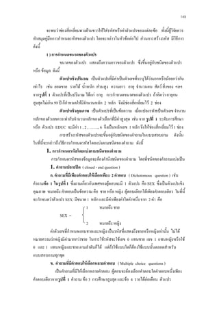 149

จะพบวาชองสี่เหลี่ยมทางดานขวาใหใสรหัสหรือคาตัวแปรของแตละขอ ทั้งนี้ผูวิจยควร
ั
ทําสมุดคูมือการกําหนดรหัสของตัวแปร โดยจะกลาวในหัวขอตอไป สวนการสรางรหัส มีวิธีการ
ดังนี้
1 ) การกําหนดขนาดของตัวแปร
ขนาดของตัวแปร แสดงถึงความยาวของตัวแปร ซึ่งขึนอยูกับชนิดของตัวแปร
้
หรือ ขอมูล ดังนี้
ตัวแปรเชิงปริมาณ เปนตัวแปรที่มีคาเปนตัวเลขที่ระบุไดวามากหรือนอยกวากัน

เทาไร เชน ยอดขาย รายได น้ําหนัก สวนสูง ความยาว อายุ จํานวนคน สัตว สิ่งของ ฯลฯ
จากรูปที่ 1 ตัวแปรที่เปนปริมาณ ไดแก อายุ การกําหนดขนาดของตัวแปร ถาคิดวา อายุคน
สูงสุดไมเกิน 99 ป ก็กําหนดใหมจํานวนหลัก 2 หลัก จึงมีชองสี่เหลี่ยมไว 2 ชอง
ี
ตัวแปรเชิงคุณภาพ เปนตัวแปรที่เปนขอความ เมื่อแปลงรหัสเปนตัวเลข จํานวน
หลักของตัวเลขควรเทากับจํานวนหลักของตัวเลือกที่มีคาสูงสุด เชน จาก รูปที่ 1 ระดับการศึกษา

หรือ ตัวแปร EDUC จะมีคา 1 , 2 , ……., 6 จึงเปนหลักเลข 1 หลัก จึงใหชองสี่เหลียมไว 1 ชอง

่
การสรางรหัสของตัวแปรจะขึ้นอยูกับชนิดของคําถามในแบบสอบถาม ดังนั้น
ในที่นี้จะกลาวถึงวิธีการกําหนดรหัสโดยแบงตามชนิดของคําถาม ดังนี้
1. การกําหนดรหัสโดยแบงตามชนิดของคําถาม
การกําหนดรหัสของขอมูลจะตองคํานึงชนิดของคําถาม โดยที่ชนิดของคําถามแบงเปน
1. คําถามปลายปด ( closed - end question )
ก. คําถามที่มีเพียงคําตอบใหเลือกเพียง 2 คําตอบ ( Dichotomous question ) เชน
คําถามขอ 1 ในรูปที่ 1 ซึ่งถามเกี่ยวกับเพศของผูตอบจะมี 1 ตัวแปร คือ SEX ซึ่งเปนตัวแปรเชิง
คุณภาพ หมายถึง คําตอบเปนขอความ คือ ชาย หรือ หญิง ผูตอบเลือกไดเพียงคําตอบเดียว ในที่นี้
จะกําหนดวาตัวแปร SEX มีขนาด 1 หลัก และมีคาเพียงคาใดคาหนึ่ง จาก 2 คา คือ
1
หมายถึง ชาย
SEX =
2
หมายถึง หญิง
คาตัวเลขที่กําหนดแทนชายและหญิง เปนรหัสที่แสดงถึงชายหรือหญิงเทานั้น ไมได
หมายความวาหญิงมีคามากกวาชาย ในการใชรหัสจะใชเลข 0 แทนชาย เลข 1 แทนหญิงหรือใช
0 และ 1 แทนหญิงและชาย ตามลําดับก็ได แตถาใชแบบใดก็ตองใชแบบนั้นตลอดสําหรับ
แบบสอบถามทุกชุด
ข. คําถามที่มคําตอบใหเลือกหลายคําตอบ ( Multiple choice questions )
ี
เปนคําถามที่มีใหเลือกหลายคําตอบ ผูตอบจะตองเลือกคําตอบใดคําตอบหนึ่งเพียง
คําตอบเดียวจากรูปที่ 1 คําถาม ขอ 3 การศึกษาสูงสุด และขอ 4 รายไดตอเดือน ตัวแปร

 