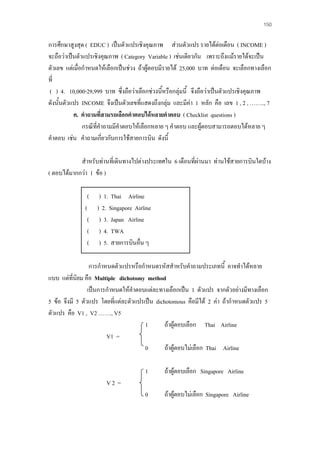 150

การศึกษาสูงสุด ( EDUC ) เปนตัวแปรเชิงคุณภาพ สวนตัวแปร รายไดตอเดือน ( INCOME )
จะถือวาเปนตัวแปรเชิงคุณภาพ ( Category Variable ) เชนเดียวกัน เพราะถึงแมรายไดจะเปน
ตัวเลข แตเมื่อกําหนดใหเลือกเปนชวง ถาผูตอบมีรายได 25,000 บาท ตอเดือน จะเลือกทางเลือก
ที่
( ) 4. 10,000-29,999 บาท ซึ่งถือวาเลือกชวงนีหรือกลุมนี้ จึงถือวาเปนตัวแปรเชิงคุณภาพ
้
ดังนั้นตัวแปร INCOME จึงเปนตัวเลขที่แสดงถึงกลุม และมีคา 1 หลัก คือ เลข 1 , 2 , …….., 7
ค. คําถามที่สามรถเลือกคําตอบไดหลายคําตอบ ( Checklist questions )
กรณีที่คําถามมีคําตอบใหเลือกหลาย ๆ คําตอบ และผูตอบสามารถตอบไดหลาย ๆ
คําตอบ เชน คําถามเกี่ยวกับการใชสายการบิน ดังนี้
สําหรับทานที่เดินทางไปตางประเทศใน 6 เดือนที่ผานมา ทานใชสายการบินใดบาง
( ตอบไดมากกวา 1 ขอ )
( ) 1. Thai Airline
( ) 2. Singapore Airline
( ) 3. Japan Airline
( ) 4. TWA
( ) 5. สายการบินอื่น ๆ
การกําหนดตัวแปรหรือกําหนดรหัสสําหรับคําถามประเภทนี้ อาจทําไดหลาย
แบบ แตที่นยม คือ Multiple dichotomy method
ิ
เปนการกําหนดใหคําตอบแตละทางเลือกเปน 1 ตัวแปร จากตัวอยางมีทางเลือก
5 ขอ จึงมี 5 ตัวแปร โดยที่แตละตัวแปรเปน dichotomous คือมีได 2 คา ถากําหนดตัวแปร 5
ตัวแปร คือ V1 , V2 ……., V5
1
ถาผูตอบเลือก Thai Airline
V1 =
0
ถาผูตอบไมเลือก Thai Airline
1

ถาผูตอบเลือก Singapore Airline

0

ถาผูตอบไมเลือก Singapore Airline

V2 =

 