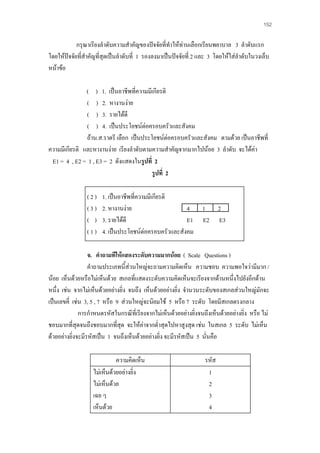 152

กรุณาเรียงลําดับความสําคัญของปจจัยที่ทําใหทานเลือกเรียนพยาบาล 3 ลําดับแรก
โดยใหปจจัยทีสําคัญที่สุดเปนลําดับที่ 1 รองลงมาเปนปจจัยที่ 2 และ 3 โดยใหใสลําดับในวงเล็บ
่
หนาขอ
( ) 1. เปนอาชีพที่ความมีเกียรติ
( ) 2. หางานงาย
( ) 3. รายไดดี
( ) 4. เปนประโยชนตอครอบครัวและสังคม
ถาน.ส.ราตรี เลือก เปนประโยชนตอครอบครัวและสังคม ตามดวย เปนอาชีพที่
ความมีเกียรติ และหางานงาย เรียงลําดับตามความสําคัญจากมากไปนอย 3 ลําดับ จะไดคา
E1 = 4 , E2 = 1 , E3 = 2 ดังแสดงในรูปที่ 2
รูปที่ 2
(2)
(3)
( )
(1)

1. เปนอาชีพที่ความมีเกียรติ
2. หางานงาย
4
3. รายไดดี
E1
4. เปนประโยชนตอครอบครัวและสังคม

1
E2

2
E3

จ. คําถามทีใหแสดงระดับความมากนอย ( Scale Questions )
คําถามประเภทนี้สวนใหญจะถามความคิดเห็น ความชอบ ความพอใจวามีมาก /
นอย เห็นดวยหรือไมเห็นดวย สเกลที่แสดงระดับความคิดเห็นจะเรียงจากดานหนึ่งไปยังอีกดาน
หนึ่ง เชน จากไมเห็นดวยอยางยิ่ง จนถึง เห็นดวยอยางยิ่ง จํานวนระดับของสเกลสวนใหญมักจะ
เปนเลขคี่ เชน 3, 5 , 7 หรือ 9 สวนใหญจะนิยมใช 5 หรือ 7 ระดับ โดยมีสเกลตรงกลาง
การกําหนดรหัสในกรณีที่เรียงจากไมเห็นดวยอยางยิงจนถึงเห็นดวยอยางยิ่ง หรือ ไม
่
ชอบมากที่สุดจนถึงชอบมากที่สุด จะใหคาจากต่ําสุดไปหาสูงสุด เชน ในสเกล 5 ระดับ ไมเห็น
ดวยอยางยิ่งจะมีรหัสเปน 1 จนถึงเห็นดวยอยางยิ่ง จะมีรหัสเปน 5 นั่นคือ
ความคิดเห็น
ไมเห็นดวยอยางยิ่ง
ไมเห็นดวย
เฉย ๆ
เห็นดวย

รหัส
1
2
3
4

 