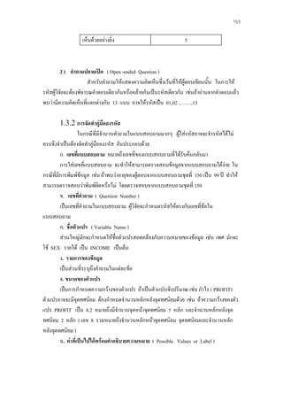 153

เห็นดวยอยางยิ่ง

5

2 ) คําถามปลายเปด ( Open -ended Question )
สําหรับคําถามใหแสดงความคิดเห็นซึ่งเวนทีใหผูตอบเขียนนัน ในการให
่
้
รหัสผูวิจัยจะตองพิจารณคําตอบเดียวกันหรือคลายกันเปนรหัสเดียวกัน เชนถาอานจากคําตอบแลว
พบวามีความคิดเห็นทีแตกตางกัน 13 แบบ อาจใหรหัสเปน 01,02 ,…….,13
่
1.3.2 การจัดทําคูมือลงรหัส
ในกรณีที่มีจํานวนคําถามในแบบสอบถามมากๆ ผูใสรหัสอาจจะจํารหัสไดไม
ครบจึงจําเปนตองจัดทําคูมือลงรหัส อันประกอบดวย
ก. เลขที่แบบสอบถาม หมายถึงเลขที่ของแบบสอบถามที่ไดรับคืนกลับมา
การใสเลขที่แบบสอบถาม จะทําใหสามารถตรวจสอบขอมูลจากแบบสอบถามไดงาย ใน
กรณีที่มีการพิมพขอมูล เชน ถาพบวาอายุของผูตอบจากแบบสอบถามชุดที่ 150 เปน 99 ป ทําให
สามารถตรวจสอบวาพิมพผดหรือไม โดยตรวจสอบจากแบบสอบถามชุดที่ 150
ิ
ข. เลขที่คําถาม ( Question Number )
เปนเลขที่คําถามในแบบสอบถาม ผูวิจัยจะกําหนดรหัสใหตรงกับเลขที่ขอใน
แบบสอบถาม
ค. ชื่อตัวแปร ( Variable Name )
สวนใหญมกจะกําหนดใหชอตัวแปรสอดคลองกับความหมายของขอมูล เชน เพศ มักจะ
ั
ื่
ใช SEX รายได เปน INCOME เปนตน
ง. รายการของขอมูล
เปนสวนที่ระบุถึงคําถามในแตละขอ
จ. ขนาดของตัวแปร
เปนการกําหนดความกวางของตัวแปร ถาเปนตัวแปรเชิงปริมาณ เชน กําไร ( PROFIT)
ตัวแปรอาจจะมีจุดทศนิยม ตองกําหนดจํานวนหลักหลังจุดทศนิยมดวย เชน ถาความกวางของตัว
แปร PROFIT เปน 8.2 หมายถึงมีจํานวนจุดหนาจุดทศนิยม 5 หลัก และจํานวนหลักหลังจุด
ทศนิยม 2 หลัก ( เลข 8 รวมหมายถึงจํานวนหลักหนาจุดทศนิยม จุดทศนิยมและจํานวนหลัก
หลังจุดทศนิยม )
ฉ. คาที่เปนไปไดพรอมคําอธิบายความหมาย ( Possible Values or Label )

 