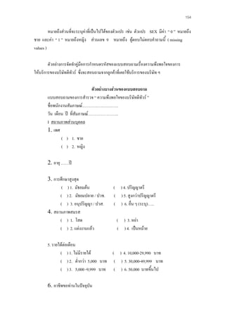 154

หมายถึงสวนที่จะระบุคาที่เปนไปไดของตัวแปร เชน ตัวแปร SEX มีคา “ 0 ” หมายถึง
ชาย และคา “ 1 ” หมายถึงหญิง สวนเลข 9 หมายถึง ผูตอบไมตอบคําถามนี้ ( missing
values )
ตัวอยางการจัดทําคูมือการกําหนดรหัสของแบบสอบถามเรื่องความพึงพอใจของการ
ใหบริการของบริษัทดีทัวร ซึ่งจะสอบถามจากลูกคาที่เคยใชบริการของบริษัท ฯ
ตัวอยางบางสวนของแบบสอบถาม
แบบสอบถามของการสํารวจ “ ความพึงพอใจของบริษทดีทัวร ”
ั
ชื่อพนักงานสัมภาษณ………………………
วัน เดือน ป ที่สัมภาษณ…………………..
I สถานภาพสวนบุคคล
1. เพศ
( ) 1. ชาย
( ) 2. หญิง
2. อายุ ……ป
3. การศึกษาสูงสุด
( ) 1. มัธยมตน
( ) 2. มัธยมปลาย / ปวช.
( ) 3. อนุปริญญา / ปวส.
4. สถานภาพสมรส
( ) 1. โสด
( ) 2. แตงงานแลว

( ) 4. ปริญญาตรี
( ) 5. สูงกวาปริญญาตรี
( ) 6. อื่น ๆ (ระบุ)…..
( ) 3. หยา
( ) 4. เปนหมาย

5. รายไดตอเดือน
( ) 1. ไมมีรายได
( ) 4. 10,000-29,990 บาท
( ) 2. ต่ํากวา 5,000 บาท ( ) 5. 30,000-49,999 บาท
( ) 3. 5,000 -9,999 บาท ( ) 6. 50,000 บาทขึ้นไป
6. อาชีพขอทานในปจจุบน
ั

 