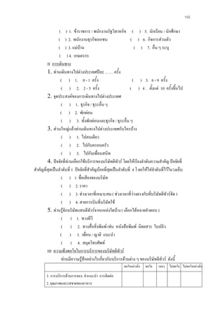 155

( ) 1. ขาราชการ / พนักงานรัฐวิสาหกิจ ( ) 5. นักเรียน / นักศึกษา
( ) 2. พนักงานธุรกิจเอกชน
( ) 6. กิจการสวนตัว
( ) 3. แมบาน
( ) 7. อื่น ๆ ระบุ
( ) 4. เกษตรกร
II การเดินทาง
1. ทานเดินทางไปตางประเทศปละ …… ครั้ง
( ) 1. 0 - 1 ครั้ง
( ) 3. 6 - 9 ครั้ง
( ) 2. 2 - 5 ครั้ง
( ) 4 . ตั้งแต 10 ครั้งขึ้นไป
2. จุดประสงคของการเดินทางไปตางประเทศ
( ) 1. ธุรกิจ / ธุระอื่น ๆ
( ) 2. พักผอน
( ) 3. ทั้งพักผอนและธุรกิจ / ธุระอื่น ๆ
3. สวนใหญแลวทานเดินทางไปตางประเทศกับใครบาง
( ) 1. ไปคนเดียว
( ) 2. ไปกับครอบครัว
( ) 3. ไปกับเพื่อนสนิท
4. ปจจัยที่ทานเลือกใชบริการของบริษัทดีทัวร โดยใหเรียงลําดับความสําคัญ ปจจัยที่
สําคัญที่สุดเปนลําดับที่ 1 ปจจัยที่สําคัญนอยที่สุดเปนลําดับที่ 4 โ ดยใหใสลําดับที่ไวในวงเล็บ
( ) 1. ชื่อเสียงของบริษัท
( ) 2. ราคา
( ) 3. ชวงเวลาที่เหมาะสม ( ชวงเวลาที่วางตรงกับที่บริษัทดีทัวรจัด )
( ) 4. สายการบินที่บริษัทใช
5. ทานรูจักบริษทแสนดีทัวรจากแหลงใดบาง ( เลือกไดหลายคําตอบ )
ั
( ) 1. ทางทีวี
( ) 2. ทางสื่อสิ่งพิมพ เชน หนังสือพิมพ นิตยสาร ใบปลิว
( ) 3. เพื่อน / ญาติ แนะนํา
( ) 4. สมุดโทรศัพท
III ความพึงพอใจในการบริการของบริษัทดีทัวร
ทานมีความรูสึกอยางไรเกียวกับบริการดานตาง ๆ ของบริษัทดีทัวร ดังนี้

่
พอใจอยางยิ่ง

1. การบริการดานการจอง คําแนะนํา การติดตอ
2. คุณภาพและรสชาดของอาหาร

พอใจ

เฉยๆ ไมพอใจ ไมพอใจอยางยิ่ง

 