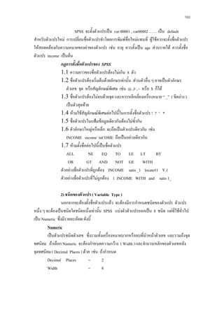 160

SPSS จะตั้งตัวแปรเปน var 00001 , var00002 …… เปน default
สําหรับตัวแปรใหม การเปลี่ยนชื่อตัวแปรทําโดยการพิมพชื่อใหมแทนที่ ผูใชควรจะตั้งชื่อตัวแปร
ใหสอดคลองกับความหมายของคาของตัวแปร เชน อายุ ควรตั้งเปน age สวนรายได ควรตั้งชื่อ
ตัวแปร income เปนตน
กฏการตั้งชื่อตัวแปรของ SPSS
1.1 ความยาวของชื่อตัวแปรตองไมเกิน 8 ตัว
1.2 ชื่อตัวแปรตองเริ่มตนดวยอักษรเทานั้น สวนตัวอื่น ๆ อาจเปนตัวอักษร
ตัวเลข จุด หรือสัญลักษณพิเศษ เชน @ ,# , - หรือ $ ก็ได
1.3 ชื่อตัวแปรตองไมจบดวยจุด และควรหลีกเลี่ยงเครื่องหมาย “ _” ( ขีดลาง )
เปนตัวสุดทาย
1.4 หามใชสัญลักษณพิเศษตอไปนี้ในการตั้งชื่อตัวแปร ! ? ’ *
1.5 ชื่อตัวแปรในแฟมขอมูลเดียวกันตองไมซ้ํากัน
1.6 ตัวอักษรใหญหรือเล็ก จะถือเปนตัวแปรเดียวกัน เชน
INCOME income inCOME ถือเปนอยางเดียวกัน
1.7 หามตั้งชื่อตอไปนี้เปนชื่อตัวแปร
ALL
NE EQ TO LE LT
BY
OR
GT AND NOT GE WITH
ตัวอยางชื่อตัวแปรที่ถูกตอง INCOME satis _1 locate#1 Y.1
ตัวอยางชื่อตัวแปรที่ไมถูกตอง 1 INCOME WITH and satis 1_
2) ชนิดของตัวแปร ( Variable Type )
นอกจากจะตองตั้งชื่อตัวแปรแลว จะตองมีการกําหนดชนิดของตัวแปร ตัวแปร
หนึ่ง ๆ จะตองเปนชนิดใดชนิดหนึ่งเทานัน SPSS แบงตัวตัวแปรออกเปน 8 ชนิด แตที่ใชทวไป
้
ั่
เปน Numeric ซึ่งมีรายละเอียด ดังนี้
Numeric
เปนตัวแปรชนิดตัวเลข ซึ่งรวมทั้งเครื่องหมายบวกหรือลบที่นําหนาตัวเลข และรวมถึงจุด
ทศนิยม ถาเลือก Numeric จะตองกําหนดความกวาง ( Width ) และจํานวนหลักของตัวเลขหลัง
จุดทศนิยม ( Decimal Places ) ดวย เชน ถากําหนด
Decimal Places
=
2
Width
=
8

 