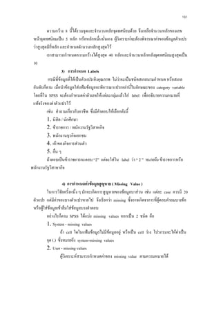 161

ความกวาง 8 นี้ไดรวมจุดและจํานวนหลักจุดทศนิยมดวย จึงเหลือจํานวนหลักของเลข
หนาจุดทศนิยมเปน 5 หลัก หรือหลักหมืนนั่นเอง ผูวิเคราะหจะตองพิจารณาคาของขอมูลตัวแปร
่
วาสูงสุดมีกี่หลัก และกําหนดจํานวนหลักสูงสุดไว
เราสามารถกําหนดความกวางไดสูงสุด 40 หลักและจํานวนหลักหลังจุดทศนิยมสูงสุดเปน
10
3) การกําหนด Labels
กรณีที่ขอมูลที่ไดเปนตัวแปรเชิงคุณภาพ ไมวาจะเปนชนิดสเกลนามกําหนด หรือสเกล
อันดับก็ตาม เมื่อนําขอมูลใสแฟมขอมูลจะพิจารณาแปรเหลานี้ในลักษณะของ category variable
โดยที่ใน SPSS จะตองกําหนดคาตัวเลขใหแตละกลุมแลวใส label เพื่ออธิบายความหมายที่
แทจริงของคาตัวแปรไว
เชน คําถามเกี่ยวกับอาชีพ ซึ่งมีคําตอบใหเลือกดังนี้
1. นิสิต / นักศึกษา
2. ขาราชการ / พนักงานรัฐวิสาหกิจ
3. พนักงานธุรกิจเอกชน
4. เจาของกิจการสวนตัว
5. อื่น ๆ
ถาตอบเปนขาราชการจะตอบ “2” แตจะใสใน label วา “ 2 ” หมายถึง ขาราชการหรือ
พนักงานรัฐวิสาหากิจ
4) การกําหนดคาขอมูลสูญหาย ( Missing Value )
ในการวิจัยครังหนึ่ง ๆ มักจะเกิดการสูญหายของขอมูลบาสวน เชน แตละ case ควรมี 20
้
ตัวแปร แตมคาของบางตัวแปรหายไป จึงเรียกวา missing ซึ่งอาจเกิดจาการที่ผูตอบคําถมบางขอ
ี
หรือผูใสขอมูลเขาลืมใสขอมูลบางคําตอบ

อยางไรก็ตาม SPSS ไดแบง missing values ออกเปน 2 ชนิด คือ
1. System - missing values
ถา cell ใดในแฟมขอมูลไมมีขอมูลอยู หรือเปน cell วาง โปรกรมจะใหคาเปน
จุด (.) ซึ่งหมายถึง system-missing values
2. User - missing values
ผูวิเคราะหสามารถกําหนดคาของ missing value ตามความหมายได

 