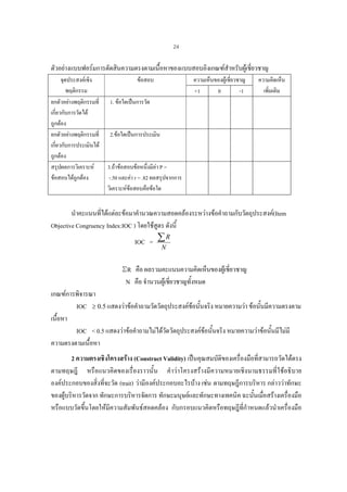 24

ตัวอยางแบบฟอรมการตัดสินความตรงตามเนื้อหาของแบบสอบอิงเกณฑสําหรับผูเชี่ยวชาญ
จุดประสงคเชิง
พฤติกรรม
ยกตัวอยางพฤติกรรมที่
เกี่ยวกับการวัดได
ถูกตอง
ยกตัวอยางพฤติกรรมที่
เกี่ยวกับการประเมินได
ถูกตอง
สรุปผลการวิเคราะห
ขอสอบไดถูกตอง

ขอสอบ

ความเห็นของผูเชี่ยวชาญ
+1
0
-1

ความคิดเห็น
เพิ่มเติม

1. ขอใดเปนการวัด

2.ขอใดเปนการประเมิน

3.ถาขอสอบขอหนึ่งมีคา P =
-.50 และคา r = .82 ผลสรุปจากการ
วิเคราะหขอสอบคือขอใด

นําคะแนนที่ไดแตละขอมาคํานวณความสอดคลองระหวางขอคําถามกับวัตถุประสงค(Item
Objective Congruency Index:IOC ) โดยใชสูตร ดังนี้
R
IOC = ∑
N

ΣR คือ ผลรวมคะแนนความคิดเห็นของผูเชี่ยวชาญ
N คือ จํานวนผูเชี่ยวชาญทั้งหมด
เกณฑการพิจารณา
IOC ≥ 0.5 แสดงวาขอคําถามวัดวัตถุประสงคขอนั้นจริง หมายความวา ขอนันมีความตรงตาม
้
เนื้อหา
IOC < 0.5 แสดงวาขอคําถามไมไดวดวัตถุประสงคขอนั้นจริง หมายความวาขอนั้นมีไมมี
ั
ความตรงตามเนื้อหา
2 ความตรงเชิงโครงสราง (Construct Validity) เปนคุณสมบัติของเครื่องมือที่สามารถวัดไดตรง
ตามทฤษฎี หรือแนวคิดของเรื่องราวนั้น คําวาโครงสรางมีความหมายเชิงนามธรรมที่ใชอธิบาย
องคประกอบของสิ่งที่จะวัด (trait) วามีองคประกอบอะไรบาง เชน ตามทฤษฎีการบริหาร กลาววาทักษะ
ของผูบริหารวัดจาก ทักษะการบริหารจัดการ ทักษะมนุษยและทักษะทางเทคนิค ฉะนั้นเมื่อสรางเครื่องมือ
หรือแบบวัดขึ้นโดยใหมีความสัมพันธสอดคลอง กับกรอบแนวคิดหรือทฤษฎีที่กําหนดแลวนําเครื่องมือ

 