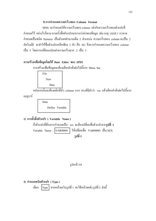 162

5) การกําหนดความกวางของ Column Format
SPSS จะกําหนดใหความกวางของ column เทากับความกวางของตัวแปรที่
กําหนดไว อยางไรก็ตาม บางครั้งชื่อตัวแปรจะยาวกวาคาของขอมูล เชน อายุ (AGE ) เราอาจ
กําหนดเปนชนิด Numeric เปนตัวเลขจํานวนเต็ม 2 ตําแหนง ความกวางของ column จะเปน 2
อัตโนมัติ จะทําใหชื่อตัวแปรเหลือเพียง 2 ตัว คือ AG จึงควรกําหนดความกวางของ column
เปน 3 โดยการเปลี่ยนแปลงคาความกวางจาก 2 เปน 3
การสรางแฟมขอมูลโดยใช Data Editor ของ SPSS
การสรางแฟมขอมูลจะตองเลือกคําสั่งตอไปนี้จาก Menu bar
File
New
Data
หลังจากนันจะตองคลิกที่หว column แรก ตรงที่มีคําวา var แลวเลือกคําสั่งตอไปนี้จาก
้
ั
เมนูบาร
Data
Define Variable
1) การตังชื่อตัวแปร ( Variable Name )
้
ถาตัวแปรที่ตองการกําหนดเปน sex จะตองเปลี่ยนชื่อตัวแปรจากรูปที่ 1

Variable Name : VAR00001 ใหเปลี่ยนชื่อ VAR00001 เปน SEX
รูปที่ 1

รูปหนา 54

2) กําหนดชนิดตัวแปร ( Type )
เลือก Type จากหนาจอในรูปที่ 1 จะไดหนาจอดัง รูปที่ 2 ดังนี้

 