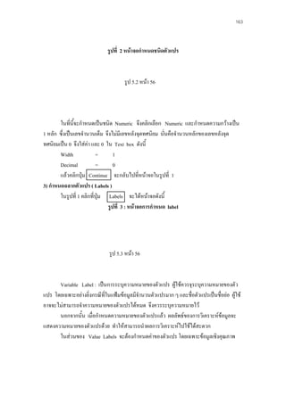 163

รูปที่ 2 หนาจอกําหนดชนิดตัวแปร

รูป 5.2 หนา 56

ในที่นี้จะกําหนดเปนชนิด Numeric จึงคลิกเลือก Numeric และกําหนดความกวางเปน
1 หลัก ซึ่งเปนเลขจํานวนเต็ม จึงไมมีเลขหลังจุดทศนิยม นั่นคือจํานวนหลักของเลขหลังจุด
ทศนิยมเปน 0 จึงใสคา และ 0 ใน Text box ดังนี้
Width
=
1
Decimal
=
0
แลวคลิกปุม Continue จะกลับไปที่หนาจอในรูปที่ 1
3) กําหนดฉลากตัวแปร ( Labels )
ในรูปที่ 1 คลิกที่ปุม Labels จะไดหนาจอดังนี้
รูปที่ 3 : หนาจอการกําหนด label

รูป 5.3 หนา 56

Variable Label : เปนการระบุความหมายของตัวแปร ผูใชควรจุระบุความหมายของตัว
แปร โดยเฉพาะอยางยิ่งกรณีที่ในแฟมขอมูลมีจํานวนตัวแปรมาก ๆ และชื่อตัวแปรเปนชื่อยอ ผูใช
อาจจะไมสามารถจําความหมายของตัวแปรไดหมด จึงควรระบุความหมายไว
นอกจากนั้น เมื่อกําหนดความหมายของตัวแปรแลว ผลลัพธของการวิเคราะหขอมูลจะ
แสดงความหมายของตัวแปรดวย ทําใหสามารถนําผลการวิเคราะหไปใชไดสะดวก
ในสวนของ Value Labels จะตองกําหนดคาของตัวแปร โดยเฉพาะขอมูลเชิงคุณภาพ

 