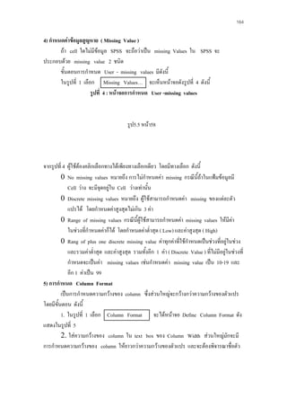 164

4) กําหนดคาขอมูลสูญหาย ( Missing Value )
ถา cell ใดไมมีขอมูล SPSS จะถือวาเปน missing Values ใน SPSS จะ
ประกอบดวย missing value 2 ชนิด
ขั้นตอนการกําหนด User - missing values มีดังนี้
ในรูปที่ 1 เลือก Missing Values… จะเห็นหนาจอดังรูปที่ 4 ดังนี้
รูปที่ 4 : หนาจอการกําหนด User -missing values

รูป5.5 หนา58

จากรูปที่ 4 ผูใชตองคลิกเลือกทางไดเพียงทางเลือกเดียว โดยมีทางเลือก ดังนี้
0 No missing values หมายถึง การไมกําหนดคา missing กรณีนี้ถาในแฟมขอมูลมี
Cell วาง จะมีจุดอยูใน Cell วางเทานั้น

0 Discrete missing values หมายถึง ผูใชสามารถกําหนดคา missing ของแตละตัว
แปรได โดยกําหนดคาสูงสุดไมเกิน 3 คา
0 Range of missing values กรณีนี้ผูใชสามารถกําหนดคา missing values ใหมีคา
ในชวงทีกําหนดคาก็ได โดยกําหนดคาต่ําสุด ( Low) และคาสูงสุด ( High)
่
0 Rang of plus one discrete missing value คาทุกคาที่ใชกําหนดเปนชวงที่อยูในชวง

และรวมคาต่ําสุด และคาสูงสุด รวมทั้งอีก 1 คา ( Discrete Value ) ที่ไมมีอยูในชวงที่
กําหนดจะเปนคา missing values เชนกําหนดคา missing value เปน 10-19 และ
อีก 1 คาเปน 99
5) การกําหนด Column Format
เปนการกําหนดความกวางของ column ซึ่งสวนใหญจะกวางกวาความกวางของตัวแปร
โดยมีขั้นตอน ดังนี้
1. ในรูปที่ 1 เลือก Column Format จะไดหนาจอ Define Column Format ดัง
แสดงในรูปที่ 5
2. ใสความกวางของ column ใน text box ของ Column Width สวนใหญมักจะมี
การกําหนดความกวางของ column ใหยาวกวาความกวางของตัวแปร และจะตองพิจารณาชื่อตัว

 