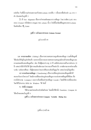 165

แปรดวย ในทีนี้ความกําหนดความกวางของ column แรกเปน 3 เนื่องจากชื่อตัวแปร sex ยาว 3
่
ตัว ดังแสดงในรูปที่ 5
3. ที่ Text Alignment เปนการกําหนดลักษณะการวางขอมูล วาจะวางชิด ( Left ) ตรง
กลาง ( Center) หรือชิดขวา ( Right) ของ column นั้น ๆ ในที่นี้จะพิมพขอมูลตรงกลาง column
จึงคลิกเลือก Center
รูปที่ 5 หนาจอการกําหนด Column Format
รูป 5.6 หนา 59

1.4 การบรรณาธิกร ( Editing ) เปนการตรวจสอบความถูกตองของขอมูล รวมทั้งขอมูลที่
ไดแปลงใหอยูในรูปรหัสแลว นอกจากนันควรจะตรวจสอบความสมบูรณครบถวนของขอมูล และ

้
ความสอดคลองของขอมูลดวย เชน ถามีผูตอบวา อายุ 19 ป แตมีประสบการณในการทํางาน 25
ป แสดงวาเปนไปไมได ผูตรวจจะตองพิจารณาวาควรจะแกไขอยางไร อาจพิจารณาจากคําถามอื่น
ๆ เชน ระดับการศึกษา ถาผูตอบตอบวาจนการศึกษาระดับปริญญาโท แสดงวาอายุไมถูกตอง
1.5 การแปรสภาพขอมูล ( Transforming ) เปนการเปลียนรูปแบบของขอมูลเพื่อให
่
สะดวกในการวิเคราะห โดยมีการเปลี่ยนแปลงรูปแบบขอมูล การแปรสภาพขอมูลที่ใชบอย คือ
การสั่งคํานวณ ( compute ) และการสั่งเปลี่ยนคาของขอมูล ( recode ) โดยมีวิธีการเปลี่ยนแปลง
โดยใชโปรแกรม SPSS for Windows ได ดังนี้
1 ) คําสัง Compute
่
ใชคํานวณคาของตัวแปรชนิดตัวเลข โดยเมื่อใชคําสั่ง Transform - Compute จะ
ไดหนาจอแสดงในรูปที่ 6
รูปที่ 6 : หนาจอการกําหนด Compute Variable Dialog box

รูปที่ 6.12 หนา 86

 