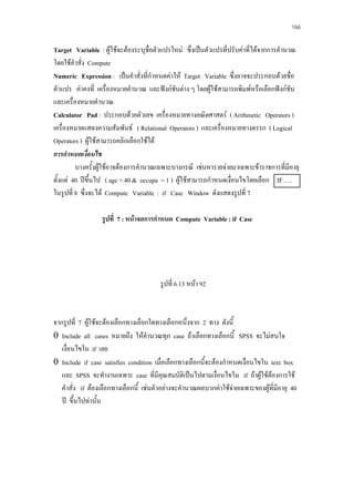 166

Target Variable : ผูใชจะตองระบุชื่อตัวแปรใหม ซึ่งเปนตัวแปรที่ปรับคาที่ไดจากการคํานวณ
โดยใชคําสั่ง Compute
Numeric Expression : เปนคําสั่งที่กําหนดคาให Target Variable ซึ่งอาจจะประกอบดวยชื่อ
ตัวแปร คาคงที่ เครื่องหมายคํานวณ และฟงกชันตาง ๆ โดยผูใชสามารถพิมพหรือเลือกฟงกชัน
และเครื่องหมายคํานวณ
Calculator Pad : ประกอบดวยตัวเลข เครื่องหมายทางคณิตศาสตร ( Arithmetic Operators )
เครื่องหมายแสดงความสัมพันธ ( Relational Operators ) และเครื่องหมายทางตรรก ( Logical
Operators ) ผูใชสามารถคลิกเลือกใชได
การกําหนดเงือนไข
่
บางครั้งผูใชอาจตองการคํานวณเฉพาะบางกรณี เชนหารายจายมาเฉพาะขาราชการที่มีอายุ
ตั้งแต 40 ปขึ้นไป ( age > 40 & occupa = 1 ) ผูใชสามารถกําหนดเงื่อนไขโดยเลือก IF…..
ในรูปที่ 8 ซึ่งจะได Compute Variable : if Case Window ดังแสดงรูปที่ 7
รูปที่ 7 : หนาจอการกําหนด Compute Variable : if Case

รูปที่ 6.13 หนา 92

จากรูปที่ 7 ผูใชจะตองเลือกทางเลือกใดทางเลือกหนึ่งจาก 2 ทาง ดังนี้
0 Include all cases หมายถึง ใหคํานวณทุก case ถาเลือกทางเลือกนี้ SPSS จะไมสนใจ
เงื่อนไขใน if เลย
0 Include if case satisfies condition เมื่อเลือกทางเลือกนี้จะตองกําหนดเงื่อนไขใน text box
และ SPSS จะทํางานเฉพาะ case ที่มีคุณสมบัติเปนไปตามเงื่อนไขใน if ถาผูใชตองการใช
คําสั่ง if ตองเลือกทางเลือกนี้ เชนตัวอยางจะคํานวณผลบวกคาใชจายเฉพาะของผูที่มีอายุ 40

ป ขึ้นไปทานัน
้

 