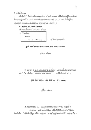 167

2 ) คําสัง Recode
่
เปนคําสั่งที่ใชในการเปลี่ยนคาของขอมูล เชน ตองการหารายไดเฉลี่ยของผูที่จบการศึกษา
ตั้งแตปริญญาตรีขึ้นไป จะตองกําหนดรหัสหรือคาของตัวแปร edlevel ใหม นั่นคือผูที่จบ
ปริญญาตรี โท และเอก ตองมี Code หรือคาเดียวกัน เชนให = 5
ก. Recode into Same Variables
เปนการเปลี่ยนคาของตัวแปรเดิม ใชคําสั่ง
1. Transform
Recode
Into Same Variables ….
จะไดหนาจอดังรูปที่ 8
รูปที่ 8 หนาจอการกําหนด Recode into Same Variables
รูปที่6.20 หนา 96

2. จากรูปที่ 8 จะตองเลือกตัวแปรที่จะเปลี่ยนคา นอกจากนั้นยังสมารถกําหนด
เงื่อนไขได แลวเลือก Old and New Values…
จะไดหนาจอดังรูปที่ 9
รูปที่ 9 หนาจอการกําหนด Old and New Values

รูปที่6.21 หนา 96

3. ระบุคาเดิมใน Old Value และคาใหมใน New Value ในรูปที่ 9
- เนื่องจากจะรวมผูที่จบตั้งแตปริญญาตรีขึ้นไปไวดวยกัน หรือใหมีรหัส

เดียวกันคือ 5 ในที่นี้เดิมปริญญาตรีคา edllevel = 5 สวนปริญญาโทและเอกมีคา edlevel เปน 6

 