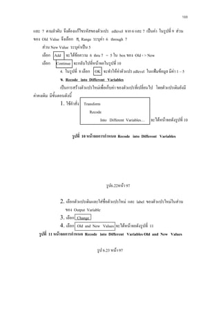 168

และ 7 ตามลําดับ จึงตองแกไขรหัสของตัวแปร edlevel จาก 6 และ 7 เปนคา ในรูปที่ 9 สวน
ของ Old Value จึงเลือก Range ระบุคา 6 through 7
สวน New Value ระบุคาเปน 5
เลือก Add จะไดขอความ 6 thru 7 = 5 ใน box ของ Old - > New

เลือก Continue จะกลับไปที่หนาจอในรูปที่ 10
4. ในรูปที่ 8 เลือก OK จะทําใหคาตัวแปร edlevel ในแฟมขอมูล มีคา 1 – 5
ข. Recode into Different Variables
เปนการสรางตัวแปรใหมเพือเก็บคา ของตัวแปรที่เปลี่ยนไป โดยตัวแปรเดิมยังมี
่
คาคงเดิม มีขั้นตอนดังนี้
1. ใชคําสั่ง Transform
Recode
Into Different Variables… จะไดหนาจอดังรูปที่ 10
รูปที่ 10 หนาจอการกําหนด Recode into Different Variables

รูป6.22หนา 97
2. เลือกตัวแปรเดิมและใสชื่อตัวแปรใหม และ label ของตัวแปรใหมในสวน
ของ Output Variable
3. เลือก Change
4. เลือก Old and New Values จะไดหนาจอดังรูปที่ 11
รูปที่ 11 หนาจอการกําหนด Recode into Different Variables Old and New Values
รูป 6.23 หนา 97

 