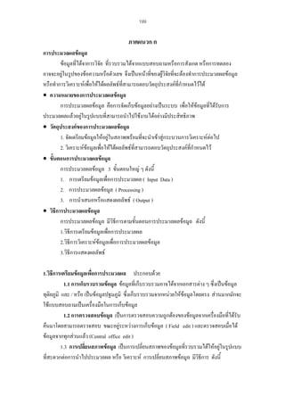 199

ภาคผนวก ก
การประมวลผลขอมูล
ขอมูลที่ไดจาการวิจัย ที่รวบรวมไดจากแบบสอบถามหรือการสังเกต หรือการทดลอง
อาจจะอยูในรูปของขอความหรือตัวเลข จึงเปนหนาที่ของผูวิจัยทีจะตองทําการประมวลผลขอมูล
่
หรือทําการวิเคราะหเพื่อใหไดผลลัพธที่สามารถตอบวัตถุประสงคที่กําหนดไวได
• ความหมายของการประมวลผลขอมูล
การประมวลผลขอมูล คือการจัดเก็บขอมูลอยางเปนระบบ เพื่อใหขอมูลที่ไดรับการ
ประมวลผลแลวอยูในรูปแบบที่สามารถนําไปใชงานไดอยางมีประสิทธิภาพ
• วัตถุประสงคของการประมวลผลขอมูล
1. จัดเตรียมขอมูลใหอยูในสภาพพรอมทีจะนําเขาสูกระบวนการวิเคราะหตอไป
่
2. วิเคราะหขอมูลเพื่อใหไดผลลัพธที่สามารถตอบวัตถุประสงคที่กําหนดไว
• ขั้นตอนการประมวลผลขอมูล
การประมวลผลขอมูล 3 ขั้นตอนใหญ ๆ ดังนี้
1. การเตรียมขอมูลเพื่อการประมวลผล ( Input Data )
2. การประมวลผลขอมูล ( Processing )
3. การนําเสนอหรือแสดงผลลัพธ ( Output )
• วิธีการประมวลผลขอมูล
การประมวลผลขอมูล มีวิธีการตามขั้นตอนการประมวลผลขอมูล ดังนี้
1.วิธีการเตรียมขอมูลเพื่อการประมวลผล
2.วิธีการวิเคราะหขอมูลเพื่อการประมวลผลขอมูล
3.วิธีการแสดงผลลัพธ
1.วิธีการเตรียมขอมูลเพื่อการประมวลผล ประกอบดวย
1.1 การเก็บรวบรวมขอมูล ขอมูลที่เก็บรวบรวมอาจไดจากเอกสารตาง ๆ ซึ่งเปนขอมูล
ทุติยภูมิ และ / หรือ เปนขอมูลปฐมภูมิ ซึ่งเก็บรวบรวมจากหนวยใหขอมูลโดยตรง สวนมากมักจะ
ใชแบบสอบถามเปนเครื่องมือในการเก็บขอมูล
1.2 การตรวจสอบขอมูล เปนการตรวจสอบความถูกตองของขอมูลจากเครื่องมือที่ไดรับ
คืนมาโดยสามารถตรวจสอบ ขณะอยูระหวางการเก็บขอมูล ( Field edit ) และตรวจสอบเมื่อได
ขอมูลจากทุกสวนแลว (Central office edit )
1.3 การเปลี่ยนสภาพขอมูล เปนการเปลี่ยนสภาพของขอมูลที่รวบรวมไดใหอยูในรูปแบบ
ที่สะดวกตอการนําไปประมวลผล หรือ วิเคราะห การเปลี่ยนสภาพขอมูล มีวธีการ ดังนี้
ิ

 