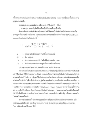 25

นั้นไปทดสอบกับกลุมตัวอยางดังกลาวแลวพบวาเปนจริงตามทฤษฎี ก็แสดงวาเครื่องมือนั้นก็จะมีความ
ตรงตามโครงสราง
การตรวจสอบความตรงเชิงโครงสรางทฤษฎีทําไดหลายวิธี ไดแก
1) การตรวจหาความสัมพันธกบเครื่องมือที่มโครงสรางเหมือนกัน
ั
ี
เปนการศึกษาความสัมพันธระหวางผลการวัดที่ไดจากเครื่องมือที่สรางขึ้นกับผลของเครื่องมือ
มาตรฐานที่มโครงสรางเหมือนกัน โดยคํานวณหาคาสัมประสิทธิ์สหสัมพันธอยางงาย (Pearson Product
ี
moment Correlation Coefficient) ดังนี้

[N

r
N
X
Y

=
=
=
=

∑

N

r =

∑

X

2

XY − [( ∑ X )( ∑ Y )]

− ( ∑ X ) 2 ][ N

∑Y

2

− (∑ Y ) 2 ]

คาสัมประสิทธิ์สหสัมพันธในที่นี้คือคาความตรง
จํานวนผูสอบ
คะแนนของแบบสอบที่สรางขึ้นที่ตองการหาคาความตรง
คะแนนของแบบสอบมาตรฐานที่มโครงสรางเหมือนกัน
ี

2) การตรวจสอบดวยการวิเคราะหองคประกอบ (Factor Analysis)
การวิเคราะหองคประกอบเปนเทคนิคทางสถิติสําหรับจับกลุมหรือรวมตัวแปรที่มีความสัมพันธ
กันไวในกลุม ทําใหเขาใจลักษณะของขอมูล แบบแผน โครงสราง ความสัมพันธ เชน ทักษะของผูบริหาร
ตามทฤษฎีกลาวไววาวัดจาก 3 ทักษะ ไดแก ทักษะการบริหารจัดการ ทักษะมนุษยและทักษะทางเทคนิค
ดังนั้นเครื่องมือที่สรางขึ้นเพื่อวัดทักษะของผูบริหาร จะตองประกอบดวยขอคําถามที่ประกอบดวย 3
ทักษะดังกลาว การตรวจสอบความตรงตามโครงสรางโดยอาศัยการวิเคราะหองคประกอบ สามารถทําได
โดยใชการวิเคราะหองคประกอบเชิงสํารวจ(Exploratory Factor Analysis) ในกรณีที่ทฤษฎีที่ใชยังไม
แนนอน หรือใชการวิเคราะหองคประกอบเชิงยืนยัน(Confirmatory Factor Analysis)ในกรณีที่เปนทฤษฎี
ที่แนชัด ในที่นี้ขอนําเสนอตัวอยางการวิเคราะหองคประกอบเชิงสํารวจที่สําคัญ เพื่อหาความตรงเชิง
โครงสรางของเครื่องมือ
ตัวอยางการสรางเครื่องมือวัดทักษะของผูบริหารที่ประกอบดวยทักษะการบริหารจัดการ (ขอ1
5) ทักษะมนุษย (ขอ6-10) และทักษะทางเทคนิค (ขอ11-15) ผลการวิเคราะหองคประกอบไดตาราง
วิเคราะหน้ําหนักองคประกอบ ดังนี้

 