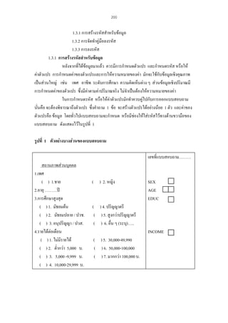 200

1.3.1 การสรางรหัสสําหรับขอมูล
1.3.2 การจัดทําคูมือลงรหัส
1.3.3 การลงรหัส
1.3.1 การสรางรหัสสําหรับขอมูล
หลังจากที่ไดขอมูลมาแลว ควรมีการกําหนดตัวแปร และกําหนดรหัส หรือให
คาตัวแปร การกําหนดคาของตัวแปรและการใหความหมายของคา มักจะใชกับขอมูลเชิงคุณภาพ
เปนสวนใหญ เชน เพศ อาชีพ ระดับการศึกษา ความคิดเห็นตาง ๆ สวนขอมูลเชิงปริมาณมี
การกําหนดคาของตัวแปร ซึ่งมีคาตามคาปริมาณจริง ไมจําเปนตองใหความหมายของคา
ในการกําหนดรหัส หรือใหคาตัวแปรมักทําควบคูไปกับการออกแบบสอบถาม
นั่นคือ จะตองพิจารณาถึงตัวแปร ซึ่งคําถาม 1 ขอ จะสรางตัวแปรไดอยางนอย 1 ตัว และคาของ
ตัวแปรคือ ขอมูล โดยทั่วไปแบบสอบถามจะกําหนด หรือมีชองใหใสรหัสไวทางดานขวามือของ
แบบสอบถาม ดังแสดงไวในรูปที่ 1
รูปที่ 1 ตัวอยางบางสวนของแบบสอบถาม
เลขที่แบบสอบถาม………
สถานภาพสวนบุคคล
1.เพศ
( ) 1.ชาย
2.อายุ ………ป
3.การศึกษาสูงสุด
( ) 1. มัธยมตน
( ) 2. มัธยมปลาย / ปวช.
( ) 3. อนุปริญญา / ปวส.
4.รายไดตอเดือน
( ) 1. ไมมีรายได
( ) 2. ต่ํากวา 5,000 บ.
( ) 3. 5,000 -9,999 บ.
( ) 4. 10,000-29,999 บ.

( ) 2. หญิง

SEX
AGE
EDUC

( ) 4. ปริญญาตรี
( ) 5. สูงกวาปริญญาตรี
( ) 6. อื่น ๆ (ระบุ)…..
INCOME
( ) 5. 30,000-49,990
( ) 6. 50,000-100,000
( ) 7. มากกวา 100,000 บ.

 