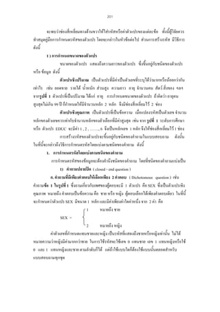 201

จะพบวาชองสี่เหลี่ยมทางดานขวาใหใสรหัสหรือคาตัวแปรของแตละขอ ทั้งนี้ผูวิจยควร
ั
ทําสมุดคูมือการกําหนดรหัสของตัวแปร โดยจะกลาวในหัวขอตอไป สวนการสรางรหัส มีวิธีการ
ดังนี้
1 ) การกําหนดขนาดของตัวแปร
ขนาดของตัวแปร แสดงถึงความยาวของตัวแปร ซึ่งขึนอยูกับชนิดของตัวแปร
้
หรือ ขอมูล ดังนี้
ตัวแปรเชิงปริมาณ เปนตัวแปรที่มีคาเปนตัวเลขที่ระบุไดวามากหรือนอยกวากัน
เทาไร เชน ยอดขาย รายได น้ําหนัก สวนสูง ความยาว อายุ จํานวนคน สัตว สิ่งของ ฯลฯ
จากรูปที่ 1 ตัวแปรที่เปนปริมาณ ไดแก อายุ การกําหนดขนาดของตัวแปร ถาคิดวา อายุคน
สูงสุดไมเกิน 99 ป ก็กําหนดใหมจํานวนหลัก 2 หลัก จึงมีชองสี่เหลี่ยมไว 2 ชอง
ี

ตัวแปรเชิงคุณภาพ เปนตัวแปรที่เปนขอความ เมื่อแปลงรหัสเปนตัวเลข จํานวน
หลักของตัวเลขควรเทากับจํานวนหลักของตัวเลือกที่มีคาสูงสุด เชน จาก รูปที่ 1 ระดับการศึกษา

หรือ ตัวแปร EDUC จะมีคา 1 , 2 , ……., 6 จึงเปนหลักเลข 1 หลัก จึงใหชองสี่เหลียมไว 1 ชอง

่
การสรางรหัสของตัวแปรจะขึ้นอยูกับชนิดของคําถามในแบบสอบถาม ดังนั้น
ในที่นี้จะกลาวถึงวิธีการกําหนดรหัสโดยแบงตามชนิดของคําถาม ดังนี้
1. การกําหนดรหัสโดยแบงตามชนิดของคําถาม
การกําหนดรหัสของขอมูลจะตองคํานึงชนิดของคําถาม โดยที่ชนิดของคําถามแบงเปน
1) คําถามปลายปด ( closed - end question )
ก. คําถามที่มีเพียงคําตอบใหเลือกเพียง 2 คําตอบ ( Dichotomous question ) เชน
คําถามขอ 1 ในรูปที่ 1 ซึ่งถามเกี่ยวกับเพศของผูตอบจะมี 1 ตัวแปร คือ SEX ซึ่งเปนตัวแปรเชิง
คุณภาพ หมายถึง คําตอบเปนขอความ คือ ชาย หรือ หญิง ผูตอบเลือกไดเพียงคําตอบเดียว ในที่นี้
จะกําหนดวาตัวแปร SEX มีขนาด 1 หลัก และมีคาเพียงคาใดคาหนึ่ง จาก 2 คา คือ
1
หมายถึง ชาย
SEX =
2
หมายถึง หญิง
คาตัวเลขที่กําหนดแทนชายและหญิง เปนรหัสที่แสดงถึงชายหรือหญิงเทานั้น ไมได
หมายความวาหญิงมีคามากกวาชาย ในการใชรหัสจะใชเลข 0 แทนชาย เลข 1 แทนหญิงหรือใช
0 และ 1 แทนหญิงและชาย ตามลําดับก็ได แตถาใชแบบใดก็ตองใชแบบนั้นตลอดสําหรับ
แบบสอบถามทุกชุด

 