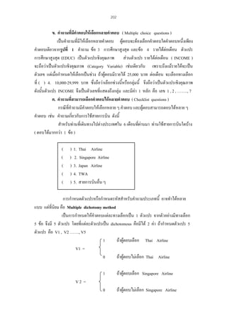202

ข. คําถามที่มคําตอบใหเลือกหลายคําตอบ ( Multiple choice questions )
ี
เปนคําถามที่มีใหเลือกหลายคําตอบ ผูตอบจะตองเลือกคําตอบใดคําตอบหนึงเพียง
่
คําตอบเดียวจากรูปที่ 1 คําถาม ขอ 3 การศึกษาสูงสุด และขอ 4 รายไดตอเดือน ตัวแปร
การศึกษาสูงสุด (EDUC) เปนตัวแปรเชิงคุณภาพ สวนตัวแปร รายไดตอเดือน ( INCOME )
จะถือวาเปนตัวแปรเชิงคุณภาพ (Category Variable) เชนเดียวกัน เพราะถึงแมรายไดจะเปน
ตัวเลข แตเมื่อกําหนดใหเลือกเปนชวง ถาผูตอบมีรายได 25,000 บาท ตอเดือน จะเลือกทางเลือก
ที่ ( ) 4. 10,000-29,999 บาท ซึ่งถือวาเลือกชวงนีหรือกลุมนี้ จึงถือวาเปนตัวแปรเชิงคุณภาพ
้
ดังนั้นตัวแปร INCOME จึงเปนตัวเลขที่แสดงถึงกลุม และมีคา 1 หลัก คือ เลข 1 , 2 , …….., 7
ค. คําถามที่สามารถเลือกคําตอบไดหลายคําตอบ ( Checklist questions )
กรณีที่คําถามมีคําตอบใหเลือกหลาย ๆ คําตอบ และผูตอบสามารถตอบไดหลาย ๆ
คําตอบ เชน คําถามเกี่ยวกับการใชสายการบิน ดังนี้
สําหรับทานที่เดินทางไปตางประเทศใน 6 เดือนที่ผานมา ทานใชสายการบินใดบาง
( ตอบไดมากกวา 1 ขอ )
(
(
(
(
(

)
)
)
)
)

1. Thai Airline
2. Singapore Airline
3. Japan Airline
4. TWA
5. สายการบินอื่น ๆ

การกําหนดตัวแปรหรือกําหนดรหัสสําหรับคําถามประเภทนี้ อาจทําไดหลาย
แบบ แตที่นยม คือ Multiple dichotomy method
ิ
เปนการกําหนดใหคําตอบแตละทางเลือกเปน 1 ตัวแปร จากตัวอยางมีทางเลือก
5 ขอ จึงมี 5 ตัวแปร โดยที่แตละตัวแปรเปน dichotomous คือมีได 2 คา ถากําหนดตัวแปร 5
ตัวแปร คือ V1 , V2 ……., V5
1
ถาผูตอบเลือก Thai Airline
V1 =
0
ถาผูตอบไมเลือก Thai Airline
1

ถาผูตอบเลือก Singapore Airline

0

ถาผูตอบไมเลือก Singapore Airline

V2 =

 