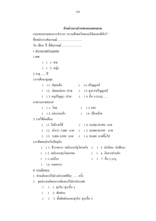 206

ตัวอยางบางสวนของแบบสอบถาม
แบบสอบถามของการสํารวจ “ ความพึงพอใจของบริษทแสนดีทัวร ”
ั
ชื่อพนักงานสัมภาษณ………………………
วัน เดือน ป ที่สัมภาษณ…………………..
I สถานภาพสวนบุคคล
1.เพศ
( ) 1. ชาย
( ) 2. หญิง
2. อายุ ……ป
3.การศึกษาสูงสุด
( ) 1. มัธยมตน
( ) 4. ปริญญาตรี
( ) 2. มัธยมปลาย / ปวช. ( ) 5. สูงกวาปริญญาตรี
( ) 3. อนุปริญญา / ปวส.
( ) 6. อื่น ๆ (ระบุ)…..
4.สถานภาพสมรส
( ) 1. โสด
( ) 3. หยา
( ) 2. แตงงานแลว
( ) 4. เปนหมาย
5. รายไดตอเดือน
( ) 1. ไมมีรายได
( ) 4. 10,000-29,990 บาท
( ) 2. ต่ํากวา 5,000 บาท ( ) 5. 30,000-49,999 บาท
( ) 3. 5,000 -9,999 บาท ( ) 6. 50,000 บาทขึ้นไป
6.อาชีพขอทานในปจจุบัน
( ) 1. ขาราชการ / พนักงานรัฐวิสาหกิจ ( ) 5. นักเรียน / นักศึกษา
( ) 2. พนักงานธุรกิจเอกชน
( ) 6. กิจการสวนตัว
( ) 3. แมบาน
( ) 7. อื่น ๆ ระบุ
( ) 4. เกษตรกร
II การเดินทาง
1. ทานเดินทางไปตางประเทศปละ …… ครั้ง
2. จุดประสงคของการเดินทางไปตางประเทศ
( ) 1. ธุรกิจ / ธุระอื่น ๆ
( ) 2. พักผอน
( ) 3. ทั้งพักผอนและธุรกิจ / ธุระอื่น ๆ

 
