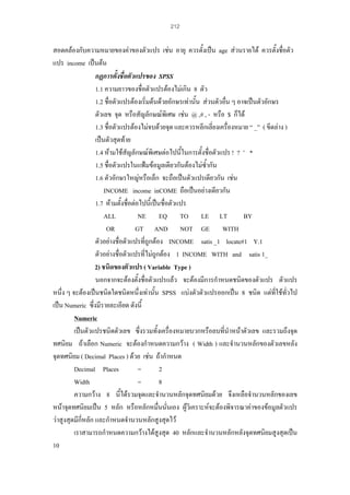 212

สอดคลองกับความหมายของคาของตัวแปร เชน อายุ ควรตั้งเปน age สวนรายได ควรตั้งชื่อตัว
แปร income เปนตน
กฏการตั้งชื่อตัวแปรของ SPSS
1.1 ความยาวของชื่อตัวแปรตองไมเกิน 8 ตัว
1.2 ชื่อตัวแปรตองเริ่มตนดวยอักษรเทานั้น สวนตัวอืน ๆ อาจเปนตัวอักษร
่
ตัวเลข จุด หรือสัญลักษณพิเศษ เชน @ ,# , - หรือ $ ก็ได
1.3 ชื่อตัวแปรตองไมจบดวยจุด และควรหลีกเลี่ยงเครื่องหมาย “ _” ( ขีดลาง )
เปนตัวสุดทาย
1.4 หามใชสัญลักษณพเิ ศษตอไปนี้ในการตังชื่อตัวแปร ! ? ’ *
้
1.5 ชื่อตัวแปรในแฟมขอมูลเดียวกันตองไมซ้ํากัน
1.6 ตัวอักษรใหญหรือเล็ก จะถือเปนตัวแปรเดียวกัน เชน
INCOME income inCOME ถือเปนอยางเดียวกัน
1.7 หามตั้งชื่อตอไปนี้เปนชื่อตัวแปร
ALL
NE EQ TO LE LT
BY
OR
GT AND NOT GE WITH
ตัวอยางชื่อตัวแปรที่ถูกตอง INCOME satis _1 locate#1 Y.1
ตัวอยางชื่อตัวแปรที่ไมถูกตอง 1 INCOME WITH and satis 1_
2) ชนิดของตัวแปร ( Variable Type )
นอกจากจะตองตั้งชื่อตัวแปรแลว จะตองมีการกําหนดชนิดของตัวแปร ตัวแปร
หนึ่ง ๆ จะตองเปนชนิดใดชนิดหนึ่งเทานัน SPSS แบงตัวตัวแปรออกเปน 8 ชนิด แตที่ใชทวไป
้
ั่
เปน Numeric ซึ่งมีรายละเอียด ดังนี้
Numeric
เปนตัวแปรชนิดตัวเลข ซึ่งรวมทั้งเครื่องหมายบวกหรือลบที่นําหนาตัวเลข และรวมถึงจุด
ทศนิยม ถาเลือก Numeric จะตองกําหนดความกวาง ( Width ) และจํานวนหลักของตัวเลขหลัง
จุดทศนิยม ( Decimal Places ) ดวย เชน ถากําหนด
Decimal Places
=
2
Width
=
8
ความกวาง 8 นี้ไดรวมจุดและจํานวนหลักจุดทศนิยมดวย จึงเหลือจํานวนหลักของเลข
หนาจุดทศนิยมเปน 5 หลัก หรือหลักหมืนนั่นเอง ผูวิเคราะหจะตองพิจารณาคาของขอมูลตัวแปร
่
วาสูงสุดมีกี่หลัก และกําหนดจํานวนหลักสูงสุดไว
เราสามารถกําหนดความกวางไดสูงสุด 40 หลักและจํานวนหลักหลังจุดทศนิยมสูงสุดเปน
10

 