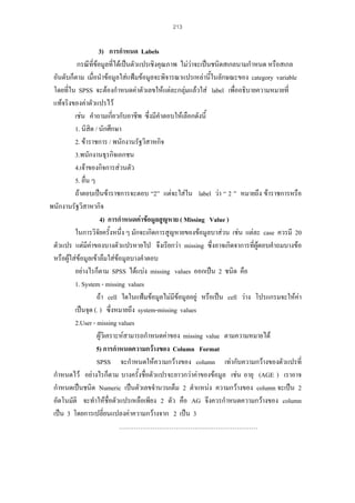 213

3) การกําหนด Labels
กรณีที่ขอมูลที่ไดเปนตัวแปรเชิงคุณภาพ ไมวาจะเปนชนิดสเกลนามกําหนด หรือสเกล
อันดับก็ตาม เมื่อนําขอมูลใสแฟมขอมูลจะพิจารณาแปรเหลานี้ในลักษณะของ category variable
โดยที่ใน SPSS จะตองกําหนดคาตัวเลขใหแตละกลุมแลวใส label เพื่ออธิบายความหมายที่
แทจริงของคาตัวแปรไว
เชน คําถามเกี่ยวกับอาชีพ ซึ่งมีคําตอบใหเลือกดังนี้
1. นิสิต / นักศึกษา
2. ขาราชการ / พนักงานรัฐวิสาหกิจ
3.พนักงานธุรกิจเอกชน
4.เจาของกิจการสวนตัว
5. อื่น ๆ
ถาตอบเปนขาราชการจะตอบ “2” แตจะใสใน label วา “ 2 ” หมายถึง ขาราชการหรือ
พนักงานรัฐวิสาหากิจ
4) การกําหนดคาขอมูลสูญหาย ( Missing Value )
ในการวิจัยครังหนึ่ง ๆ มักจะเกิดการสูญหายของขอมูลบาสวน เชน แตละ case ควรมี 20
้
ตัวแปร แตมีคาของบางตัวแปรหายไป จึงเรียกวา missing ซึ่งอาจเกิดจาการที่ผูตอบคําถมบางขอ
หรือผูใสขอมูลเขาลืมใสขอมูลบางคําตอบ
อยางไรก็ตาม SPSS ไดแบง missing values ออกเปน 2 ชนิด คือ
1. System - missing values
ถา cell ใดในแฟมขอมูลไมมีขอมูลอยู หรือเปน cell วาง โปรแกรมจะใหคา
เปนจุด (. ) ซึ่งหมายถึง system-missing values
2.User - missing values
ผูวิเคราะหสามารถกําหนดคาของ missing value ตามความหมายได
5) การกําหนดความกวางของ Column Format
SPSS จะกําหนดใหความกวางของ column เทากับความกวางของตัวแปรที่
กําหนดไว อยางไรก็ตาม บางครั้งชื่อตัวแปรจะยาวกวาคาของขอมูล เชน อายุ (AGE ) เราอาจ
กําหนดเปนชนิด Numeric เปนตัวเลขจํานวนเต็ม 2 ตําแหนง ความกวางของ column จะเปน 2
อัตโนมัติ จะทําใหชื่อตัวแปรเหลือเพียง 2 ตัว คือ AG จึงควรกําหนดความกวางของ column
เปน 3 โดยการเปลี่ยนแปลงคาความกวางจาก 2 เปน 3
…………………………………………………………

 