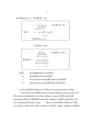 27

สูตรสถิติทดสอบ t-test ในกรณีที่ σ12 = σ22
ในกรณีที่ σ12= σ22
t = (X1 - X2) - d0
Sp√1/n1+1/n2
Sp = ( n1-1) S12+ ( n2-1) S22
n1+n2-2
ที่องศาอิสระ n1+n2-2

โดยที่

ในกรณีที่ σ12 ≠ σ22
t =
ที่องศาอิสระ

โดยทีX1
่
X2
S1
S22

(X1-X2)- d0
√S12/ n1+ S22/n2
(S12/ n1+ S22/n2)2
(S12/ n1)2+ (S22/n2)2
n1-1
n2- 2

ในกรณีที่ σ12 ≠ σ22

คือ กลุมที่มีเจตคติทางบวกตอสิ่งที่วัด
คือ กลุมที่มีเจตคติทางลบตอสิ่งที่วัด
คือ ความแปรปรวนของกลุมที่มีเจตคติทางบวกตอสิ่งที่วัด
คือ ความแปรปรวนของกลุมที่มีเจตคติทางลบตอสิ่งที่วัด

4) การตรวจโดยใชเมตริกซลักษณะหลาก-วิธีหลาย ( Multitrait Multimethod : MTMM)
การตรวจสอบความตรงวิธีนี้เปนแนวคิดของแคมพเบลและฟสค (Campbell and Fiske,1959)
เปนการวิเคราะหความสัมพันธระหวางการวัดหลายลักษณะ ( Multitrait) โดยใชการวัดหลายวิธี
(Multimethod) วิธีนี้สามารถใชไดเมื่อมีการวัดอยางนอย 2 คุณลักษณะ โดยมีวธีการวัดอยางนอย 2 วิธี
ิ
เชน การวัดลักษณะที่แตกตางกัน 2 ลักษณะ
ไดแก A และB โดยใชวธีการวัดที่ตางกัน 2 วิธี คือ 1
ิ
และ2 เมื่อนําแบบวัดทั้ง 4 ฉบับ (ฉบับที่ 1 วัดลักษณะ A ดวยวิธีที่ 1 ฉบับที่ 2 วัดลักษณะ A ดวยวิธีที่ 2

 