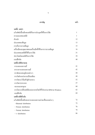 ข

สารบัญ
บทที่1 บทนํา
มโนทัศนเบื้องตนของสถิติในการประยุกตใชในการวิจย
ั
ความหมายของสถิติ
ตัวแปร
ประเภทของขอมูล
การเก็บรวบรวมขอมูล
เครื่องมือและคุณภาพของเครื่องมือที่ใชในการรวบรวมขอมูล
ประเภทของสถิติที่ใชในการวิจัย
ประโยชนของสถิติในการวิจย
ั
แบบฝกหัด
บทที่2 สถิติบรรยาย
การแจกแจงความถี่
ตารางการแจกแจงความถี่
กราฟและแผนภูมิแบบตาง ๆ
การวัดตําแหนงการเปรียบเทียบ
การวัดแนวโนมเขาสูสวนกลาง
การวัดการกระจาย
คะแนนมาตรฐาน
การวิเคราะหดวยสถิติแบบบรรยายโดยใชโปรแกรม SPSS for Windows
แบบฝกหัด
บทที่3 สถิติอางอิง
มโนทัศนเบื้องตนของการแจกแจงความนาจะเปนแบบตาง ๆ
- Binomial distribution
- Poisson distribution
- Normal distribution
- t - distribution

หนา

1
1
12
13
15
16
31
39
40
41
42
44
49
52
57
60
62
69
72
72
76
79
86

 