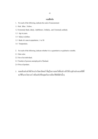 40

1.
1.1
1.2
1.3
1.4
1.5
1.6

แบบฝกหัด
For each of the following ,indicate the scale of measurement
Red ,Blue , Yellow.
Extremely likely ,likely , Indifferent , Unlikely , and Extremely unlikely
Age in years.
Salary in dollars.
Rank of a state in population ; 1 to 50
Temperature.

2.
2.1
2.2
2.3
2.4

For each of the following ,indicate whether it is a quantitative or qualitative variable.
Hair color.
Sex of an individual.
Number of persons unemployed in Thailand.
Price of product.

3. จงยกตัวอยางหัวขอโครงรางวิทยานิพนธ ที่อยูในความสนใจที่จะทํา แลวใหระบุตวแปรและสถิตที่
ั
ิ
จะใชในการวิเคราะห พรอมกับใหเหตุผลในการเลือกใชสถิติตวนั้นๆ
ั

 