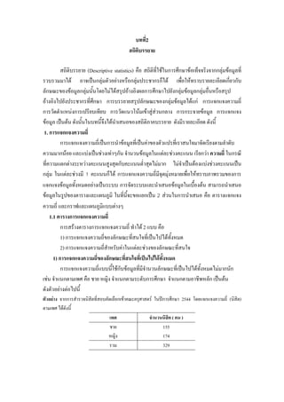 บทที่2
สถิติบรรยาย
สถิติบรรยาย (Descriptive statistics) คือ สถิติที่ใชในการศึกษาขอเท็จจริงจากกลุมขอมูลที่
รวบรวมมาได อาจเปนกลุมตัวอยางหรือกลุมประชากรก็ได เพือใหทราบรายละเอียดเกี่ยวกับ
่
ลักษณะของขอมูลกลุมนั้นโดยไมไดสรุปอางอิงผลการศึกษาไปยังกลุมขอมูลกลุมอื่นหรือสรุป

อางอิงไปยังประชากรที่ศึกษา การบรรยายสรุปลักษณะของกลุมขอมูลไดแก การแจกแจงความถี่
การวัดตําแหนงการเปรียบเทียบ การวัดแนวโนมเขาสูสวนกลาง การกระจายขอมูล การแจกแจง

ขอมูล เปนตน ดังนั้นในบทนี้จึงไดนําเสนอของสถิติภาคบรรยาย ดังมีรายละเอียด ดังนี้
1. การแจกแจงความถี่
การแจกแจงความถี่เปนการนําขอมูลที่เปนคาของตัวแปรที่เราสนใจมาจัดเรียงตามลําดับ
ความมากนอย และแบงเปนชวงเทาๆกัน จํานวนขอมูลในแตละชวงคะแนน เรียกวา ความถี่ ในกรณี
ที่ความแตกตางระหวางคะแนนสูงสุดกับคะแนนต่ําสุดไมมาก ไมจําเปนตองแบงชวงคะแนนเปน
กลุม ในแตละชวงมี 1 คะแนนก็ได การแจกแจงความถีมีจุดมุงหมายเพื่อใหทราบภาพรวมของการ
่
แจกแจงขอมูลทั้งหมดอยางเปนระบบ การจัดระบบและนําเสนอขอมูลในเบื้องตน สามารถนําเสนอ
ขอมูลในรูปของตารางและแผนภูมิ ในทีนี้จะขอแยกเปน 2 สวนในการนําเสนอ คือ ตารางแจกแจง
่
ความถี่ และกราฟและแผนภูมิแบบตางๆ
1.1 ตารางการแจกแจงความถี่
การสรางตารางการแจกแจงความถี่ ทําได 2 แบบ คือ
1) การแจกแจงความถี่ของลักษณะที่สนใจที่เปนไปไดทั้งหมด
2) การแจกแจงความถี่สําหรับคาในแตละชวงของลักษณะที่สนใจ
1) การแจกแจงความถี่ของลักษณะที่สนใจที่เปนไปไดทั้งหมด
การแจกแจงความถี่แบบนีใชกับขอมูลที่มีจํานวนลักษณะที่เปนไปไดทั้งหมดไมมากนัก
้
เชน จําแนกตามเพศ คือ ชาย หญิง จําแนกตามระดับการศึกษา จําแนกตามอาชีพหลัก เปนตน
ดังตัวอยางตอไปนี้
ตัวอยาง จากการสํารวจนิสิตที่สอบคัดเลือกเขาคณะครุศาสตร ในปการศึกษา 2544 โดยแจกแจงความถี่ (นิสิต)
ตามเพศ ไดดังนี้
เพศ
จํานวนนิสิต ( คน )
ชาย
155
หญิง
174
รวม
329

 