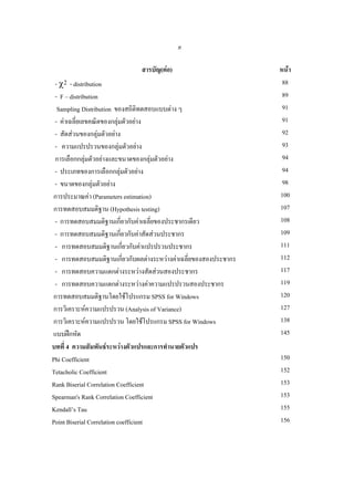 ค

สารบัญ(ตอ)
- χ2 - distribution
- F – distribution
Sampling Distribution ของสถิติทดสอบแบบตาง ๆ
- คาเฉลียเลขคณิตของกลุมตัวอยาง
่

- สัดสวนของกลุมตัวอยาง
- ความแปรปรวนของกลุมตัวอยาง

การเลือกกลุมตัวอยางและขนาดของกลุมตัวอยาง


- ประเภทของการเลือกกลุมตัวอยาง
- ขนาดของกลุมตัวอยาง
การประมาณคา (Parameters estimation)
การทดสอบสมมติฐาน (Hypothesis testing)
- การทดสอบสมมติฐานเกี่ยวกับคาเฉลียของประชากรเดียว
่
- การทดสอบสมมติฐานเกี่ยวกับคาสัดสวนประชากร
- การทดสอบสมมติฐานเกียวกับคาแปรปรวนประชากร
่
- การทดสอบสมมติฐานเกียวกับผลตางระหวางคาเฉลียของสองประชากร
่
่
- การทดสอบความแตกตางระหวางสัดสวนสองประชากร
- การทดสอบความแตกตางระหวางคาความแปรปรวนสองประชากร
การทดสอบสมมติฐานโดยใชโปรแกรม SPSS for Windows
การวิเคราะหความแปรปรวน (Analysis of Variance)
การวิเคราะหความแปรปรวน โดยใชโปรแกรม SPSS for Windows
แบบฝกหัด
บทที่ 4 ความสัมพันธระหวางตัวแปรและการทํานายตัวแปร
Phi Coefficient
Tetacholic Coefficient
Rank Biserial Correlation Coefficient
Spearman's Rank Correlation Coefficient
Kendall’s Tau
Point Biserial Correlation coefficient

หนา
88
89
91
91
92
93
94
94
98
100
107
108
109
111
112
117
119
120
127
138
145
150
152
153
153
155
156

 