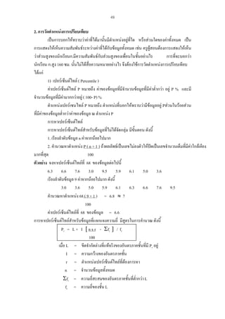 49

2. การวัดตําแหนงการเปรียบเทียบ
เปนการบอกใหทราบวาคาทีไดมานั้นมีตําแหนงอยูที่ใด หรือสวนใดของคาทั้งหมด เปน
่
การแสดงใหเห็นความสัมพันธระหวางคาที่ไดกับขอมูลทั้งหมด เชน ครูผูสอนตองการแสดงใหเห็น
วาสวนสูงของนักเรียนก.มีความสัมพันธกบสวนสูงของเพื่อนในชันอยางไร
ั
้
การที่จะบอกวา
นักเรียน ก.สูง 160 ซม. นั้นไมไดสื่อความหมายอยางไร จึงตองใชการวัดตําแหนงการเปรียบเทียบ
ไดแก
1) เปอรเซ็นตไทล ( Percentile )
คาเปอรเซ็นตไทล P หมายถึง คาของขอมูลที่มีจํานวนขอมูลที่มีคาต่ํากวา อยู P % และมี
จํานวนขอมูลที่มีคามากกวาอยู ( 100- P) %
ตําแหนงเปอรเซนไทล P หมายถึง ตําแหนงที่บอกใหทราบวามีขอมูลอยู Pสวนในรอยสวน
ที่มีคาของขอมูลต่ํากวาคาของขอมูล ณ ตําแหนง P
การหาเปอรเซ็นตไทล
การหาเปอรเซ็นตไทลสําหรับขอมูลที่ไมไดจัดกลุม มีขั้นตอน ดังนี้
1. เรียงลําดับขอมูล n คาจากนอยไปมาก
2. คํานวณหาตําแหนง P ( n + 1 ) ถาผลลัพธเปนเลขไมลงตัวใหปดเปนเลขจํานวนเต็มที่มีคาใกลเคียง

มากที่สุด
100
ตัวอยาง จงหาเปอรเซ็นตไทลที่ 68 ของขอมูลตอไปนี้
6.3 6.6 7.6 3.0 9.5 5.9 6.1 5.0 3.6
เรียงลําดับขอมูล 9 คาจากนอยไปมาก ดังนี้
3.0 3.6 5.0 5.9 6.1 6.3 6.6 7.6 9.5
คํานวณหาตําแหนง 68 ( 9 + 1 ) = 6.8 ≈ 7
100
คาเปอรเซ็นตไทลที่ 68 ของขอมูล = 6.6
การหาเปอรเซ็นตไทลสําหรับขอมูลที่แจกแจงความถี่ มีสูตรในการคํานวณ ดังนี้
Pr = L + I [ n x r - Σfi ] / fr
100
เมื่อ L = ขีดจํากัดลางทีแทจริงของอันตรภาคชั้นที่มี Pr อยู
่
I = ความกวางของอันตรภาคชัน
้
r = ตําแหนงเปอรเซ็นตไทลที่ตองการหา
n = จํานวนขอมูลทั้งหมด
Σfi = ความถี่สะสมของอันตรภาคชั้นที่ต่ํากวา L
fr = ความถี่ของชั้น L

 