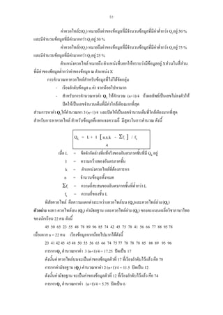 51

คาควอไทล2(Q2) หมายถึงคาของขอมูลที่มีจํานวนขอมูลที่มีคาต่ํากวา Q2อยู 50 %
และมีจํานวนขอมูลที่มีคามากกวา Q2อยู 50 %
คาควอไทล3(Q3) หมายถึงคาของขอมูลที่มีจํานวนขอมูลที่มีคาต่ํากวา Q3อยู 75 %
และมีจํานวนขอมูลที่มีคามากกวา Q3อยู 25 %
ตําแหนงควอไทล หมายถึง ตําแหนงที่บอกใหทราบวามีขอมูลอยู Xสวนในสี่สวน
ที่มีคาของขอมูลต่ํากวาคาของขอมูล ณ ตําแหนง X
การคํานวณหาควอไทลสําหรับขอมูลที่ไมไดจัดกลุม
- เรียงลําดับขอมูล n คา จากนอยไปหามาก
- สําหรับการคํานวณหาคา Q1 ใหคํานวณ (n+1)/4 ถาผลลัพธเปนเลขไมลงตัวให
ปดใหเปนเลขจํานวนเต็มที่มคาใกลเคียงมากที่สุด
ี
สวนการหาคา Q3ใหคํานวณหา 3 (n+1)/4 และปดใหเปนเลขจํานวนเต็มที่ใกลเคียงมากที่สุด
สําหรับการหาควอไทล สําหรับขอมูลที่แจกแจงความถี่ มีสูตรในการคํานวณ ดังนี้
QK = L + I [ n x k - Σfi ] / fk
4
เมื่อ L = ขีดจํากัดลางทีแทจริงของอันตรภาคชั้นที่มี QK อยู
่
I = ความกวางของอันตรภาคชัน
้
k = ตําแหนงควอไทลที่ตองการหา
n = จํานวนขอมูลทั้งหมด
Σfi = ความถี่สะสมของอันตรภาคชั้นที่ต่ํากวา L
fk = ความถี่ของชั้น L
พิสัยควอไทล คือความแตกตางระหวางควอไทลบน (Q3)และควอไทลลาง (Q1)
ตัวอยาง จงหา ควอไทลบน (Q3) คามัธยฐาน และควอไทลลาง (Q1) ของคะแนนเฉลี่ยวิชาภาษาไทย
ของนักเรียน 22 คน ดังนี้
45 50 65 23 55 48 78 89 96 85 74 42 45 75 78 41 56 66 77 88 95 78
เนื่องจาก n = 22 คน เรียงขอมูลจากนอยไปมากไดดังนี้
23 41 42 45 45 48 50 55 56 65 66 74 75 77 78 78 78 85 88 89 95 96
การหา Q3 คํานวณหาคา 3 (n+1)/4 = 17.25 ปดเปน 17
ดังนั้นคาควอไทลบนจะเปนคาของขอมูลตัวที่ 17 ที่เรียงลําดับไวแลว คือ 78
การหาคามัธยฐาน (Q2) คํานวณหาคา 2 (n+1)/4 = 11.5 ปดเปน 12
ดังนั้นคามัธยฐาน จะเปนคาของขอมูลตัวที่ 12 ที่เรียงลําดับไวแลว คือ 74
การหา Q1 คํานวณหาคา (n+1)/4 = 5.75 ปดเปน 6

 