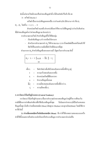 52

ดังนั้นคาควอไทลลางจะเปนคาของขอมูลตัวที่ 6 ที่เรียงลําดับไวแลว คือ 48
3) เดไซล (Deciles )
เดไซล เปนการแบงขอมูลอออกเปน 10 สวนเทาๆกัน มีจํานวน 9 คา คือ D,
D2…D9 โดยที่ k = 1 ,2, 3, … 9
ตําแหนงเดไซล หมายถึง ตําแหนงที่บอกใหทราบวามีขอมูลอยู X สวนในสิบสวน

ที่มีคาของขอมูลต่ํากวาคาของขอมูล ณ ตําแหนง X
การคํานวณหาเดไซล สําหรับขอมูลที่ไมไดจัดกลุม
- เรียงลําดับขอมูล n คา จากนอยไปหามาก
- สําหรับการคํานวณหาคา Dk ใหคํานวณ k(n+1)/10 ถาผลลัพธเปนเลขไมลงตัวให
ปดใหเปนเลขจํานวนเต็มที่มคาใกลเคียงมากที่สุด
ี
สวนการหา Dk สําหรับขอมูลที่แจกแจงความถี่ มีสูตรในการคํานวณ ดังนี้
Dk = L + I [ n x k - Σfi ] / fk
10
เมื่อ L
I
k
n
Σfi
fk

=
=
=
=
=
=

ขีดจํากัดลางที่แทจริงของอันตรภาคชั้นทีมี Dk อยู
่
ความกวางของอันตรภาคชัน
้
ตําแหนงเดไทลที่ตองการหา
จํานวนขอมูลทั้งหมด
ความถี่สะสมของอันตรภาคชั้นที่ต่ํากวา L
ความถี่ของชั้น L

3. การวัดแนวโนมเขาสูสวนกลาง (Central Tendency)
การวัดแนวโนมเขาสูสวนกลาง เปนการคํานวณคากลางของขอมูลวาอยูที่ใด การศึกษาใน
กรณีที่ตองการคาเพียงคาเดียวเพื่อใชอธิบายขอมูลทั้งชุด
จึงนิยมหาคากลางๆที่เปนตัวแทนของ
ขอมูลทั้งชุด นั่นคือ คาเฉลี่ยเลขคณิต (Mean) มัธยฐาน (Median) และฐานนิยม(Mode) โดยมีวิธการ
ี
หาได ดังนี้
3.1 คาเฉลี่ยเลขคณิตหรือมัชฌิมเลขคณิต (Mean) คือ คาที่ไดจากผลรวมของคะแนนหรือ
คาที่ไดทั้งหมดหารดวยจํานวนนักเรียนหรือจํานวนขอมูล การคํานวณหาคาแบงเปน

 