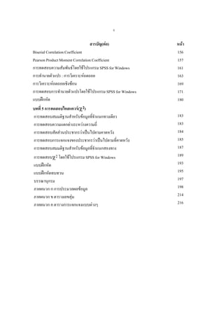ง

สารบัญ(ตอ)
Biserial Correlation Coefficient
Pearson Product Moment Correlation Coefficient
การทดสอบความสัมพันธโดยใชโปรแกรม SPSS for Windows
การทํานายตัวแปร : การวิเคราะหถดถอย
การวิเคราะหถดถอยเชิงซอน
การทดสอบการทํานายตัวแปรโดยใชโปรแกรม SPSS for Windows
แบบฝกหัด
บทที่ 5 การทดสอบไคสแควร(χ2)
การทดสอบสมมติฐานสําหรับขอมูลทีจําแนกทางเดียว
่
การทดสอบความแตกตางระหวางความถี่
การทดสอบสัดสวนประชากรวาเปนไปตามคาดหวัง
การทดสอบการแจกแจงของประชากรวาเปนไปตามที่คาดหวัง
การทดสอบสมมติฐานสําหรับขอมูลทีจําแนกสองทาง
่
การทดสอบχ2 โดยใชโปรแกรม SPSS for Windows
แบบฝกหัด
แบบฝกหัดทบทวน
บรรณานุกรม
ภาคผนวก ก การประมวลผลขอมูล
ภาคผนวก ข ตารางเลขสุม
ภาคผนวก ค ตารางการแจกแจงแบบตางๆ

หนา
156
157
161
163
169
171
180
183
183
184
185
187
189
193
195
197
198
214
216

 