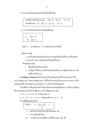 53

ก. การหาคาเฉลี่ยเลขคณิตสําหรับขอมูลที่ไมไดจัดกลุม
คาเฉลี่ยเลขคณิตประชากร µ = ΣΧi / Ν = ( Χ1 + Χ2 + … + Χn ) / Ν
คาเฉลี่ยตัวอยาง = Χ = ΣΧi / n = ( Χ1 + Χ2 + … + Χn ) / n
ข. การหาคาเฉลี่ยเลขคณิตสําหรับขอมูลที่จัดกลุม
µ = ΣΧifi / Ν
Χ = ΣΧifi

/n

้
โดยที่ n = ขนาดตัวอยาง , fi = ความถี่ของอันตรภาคชันที่ i
ขอดีของคาเฉลี่ย
1. การเปรียบเทียบขอมูลเชิงปริมาณหลายๆชุดนิยมใชคาเฉลี่ยในการเปรียบเทียบ
2. สะดวกในการคํานวณถึงแมจะเก็บขอมูลไดไมครบ
ขอเสียของคาเฉลี่ย
1. ใชกับขอมูลเชิงปริมาณเทานั้น
2. คาเฉลี่ยจะไมใชคากลางที่ดี ถามีคาผิดปกติไปมาก (คาที่สูงเกินไปมากๆ หรือ
คาที่ต่ําเกินไปมากๆ)
3.2 คามัธยฐาน (Median) คือคาในตําแหนงที่แบงขอมูลออกเปนสองสวนเทาๆกัน คือ
มากกวามัธยฐาน50% นอยกวามัธยฐาน50% หรือคือคาในตําแหนงกึ่งกลางของการแจกแจง ดังนัน
้
คามัธยฐานก็คอ คาของขอมูล ณ ตําแหนงที่ (n+1)/2 เมื่อเรียงลําดับขอมูลแลว
ื
ในกรณีที่จํานวนขอมูลเปนเลขคี่ มัธยฐานคือคาของขอมูลที่อยูกึ่งกลาง แตถาจํานวนขอมูล
เปนเลขคู มัธยฐานจะเทากับคาเฉลี่ยของ 2 จํานวนที่อยูตรงกลาง เชน
10 13 15 16 18 19 20 คามัธยฐานคือ 16
11 12 12 13 15 15 18 19 คามัธยฐานคือ (13+15) / 2 = 14
ในกรณีที่ขอมูลจัดกลุมแลว
Median = L + ( n/2 – CF ) . I
fm
L = ขีดจํากัดลางที่แทจริงของชั้นที่มี Median อยู
n = จํานวนขอมูลทั้งหมด
CF = ความถี่สะสมของชั้นที่ต่ํากวาชันที่มี Median อยู 1 ชั้น
้

 