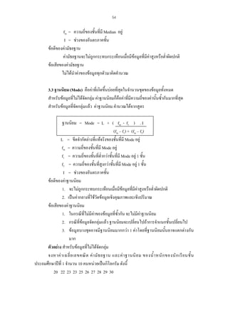 54

fm = ความถี่ของชั้นที่มี Median อยู
I = ชวงของอันตรภาคชัน
้
ขอดีของคามัธยฐาน
คามัธยฐานจะไมถูกกระทบกระเทือนเมื่อมีขอมูลที่มีคาสูงหรือต่ําผิดปกติ
ขอเสียของคามัธยฐาน
ไมไดนําคาของขอมูลทุกตัวมาคิดคํานวณ
3.3 ฐานนิยม (Mode) คือคาที่เกิดขึ้นบอยที่สุดในจํานวนชุดของขอมูลทั้งหมด
ุ
สําหรับขอมูลที่ไมไดจดกลุม คาฐานนิยมก็คือคาที่มีความถี่ของคานั้นซ้ํากันมากที่สด
ั 
สําหรับขอมูลที่จัดกลุมแลว คาฐานนิยม คํานวณไดจากสูตร
ฐานนิยม = Mode = L + ( fm - f1 ) . I
(fm – f1) + (fm – f2)
L = ขีดจํากัดลางที่แทจริงของชั้นที่มี Mode อยู
fm = ความถี่ของชั้นที่มี Mode อยู
f1 = ความถี่ของชั้นที่ต่ํากวาชั้นที่มี Mode อยู 1 ชั้น
f2 = ความถี่ของชั้นที่สูงกวาชั้นที่มี Mode อยู 1 ชั้น
I = ชวงของอันตรภาคชัน
้
ขอดีของคาฐานนิยม
1. จะไมถูกกระทบกระเทือนเมื่อมีขอมูลที่มีคาสูงหรือต่ําผิดปกติ
2. เปนคากลางที่ใชวัดขอมูลเชิงคุณภาพและเชิงปริมาณ
ขอเสียของคาฐานนิยม
1. ในกรณีที่ไมมีคาของขอมูลที่ซ้ํากัน จะไมมีคาฐานนิยม
2. กรณีที่ขอมูลจัดกลุมแลว ฐานนิยมจะเปลี่ยนไปถาการจําแนกชั้นเปลี่ยนไป
3. ขอมูลบางชุดอาจมีฐานนิยมมากกวา 1 คาโดยที่ฐานนิยมนั้นอาจแตกตางกัน
มาก
ตัวอยาง สําหรับขอมูลที่ไมไดจัดกลุม
จงหาค า เฉลี่ ย เลขคณิ ต ค า มั ธ ยฐาน และค า ฐานนิ ย ม ของน้ํ า หนั ก ของนั ก เรี ย นชั้ น
ประถมศึกษาปที่ 1 จํานวน 10 คนหนวยเปนกิโลกรัม ดังนี้
20 22 23 23 25 26 27 28 29 30

 