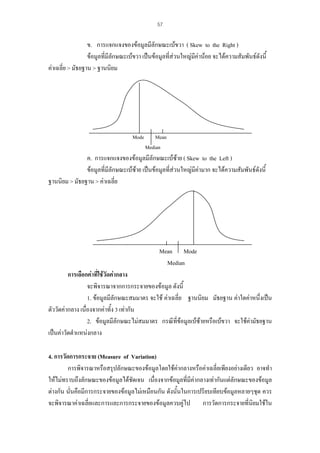 57

ข. การแจกแจงของขอมูลมีลักษณะเบขวา ( Skew to the Right )
ขอมูลที่มีลักษณะเบขวา เปนขอมูลที่สวนใหญมีคานอย จะไดความสัมพันธดังนี้
คาเฉลี่ย > มัธยฐาน > ฐานนิยม

Mode

Mean
Median

ค. การแจกแจงของขอมูลมีลักษณะเบซาย ( Skew to the Left )
ขอมูลที่มีลักษณะเบซาย เปนขอมูลที่สวนใหญมีคามาก จะไดความสัมพันธดังนี้
ฐานนิยม > มัธยฐาน > คาเฉลี่ย

Mean Mode
Median
การเลือกคาที่ใชวัดคากลาง
จะพิจารณาจากการกระจายของขอมูล ดังนี้
1. ขอมูลมีลักษณะสมมาตร จะใช คาเฉลี่ย ฐานนิยม มัธยฐาน คาใดคาหนึ่งเปน
ตัววัดคากลาง เนื่องจากคาทั้ง 3 เทากัน
2. ขอมูลมีลักษณะไมสมมาตร กรณีที่ขอมูลเบซายหรือเบขวา จะใชคามัธยฐาน
เปนคาวัดตําแหนงกลาง
4. การวัดการกระจาย (Measure of Variation)
การพิจารณาหรือสรุปลักษณะของขอมูลโดยใชคากลางหรือคาเฉลี่ยเพียงอยางเดียว อาจทํา
ใหไมทราบถึงลักษณะของขอมูลไดชัดเจน เนื่องจากขอมูลที่มีคากลางเทากันแตลักษณะของขอมูล
ตางกัน นั่นคือมีการกระจายของขอมูลไมเหมือนกัน ดังนั้นในการเปรียบเทียบขอมูลหลายๆชุด ควร
จะพิจารณาคาเฉลี่ยและการและการกระจายของขอมูลควบคูไป การวัดการกระจายที่นิยมใชใน

 