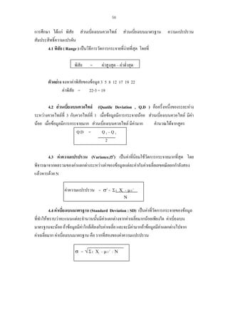 58

การศึกษา ไดแก พิสัย สวนเบี่ยงเบนควอไทล สวนเบี่ยงเบนมาตรฐาน
สัมประสิทธิ์ความแปรผัน
4.1 พิสัย ( Range ) เปนวิธีการวัดการกระจายที่งายที่สุด โดยที่
พิสัย

=

ความแปรปรวน

คาสูงสุด – คาต่ําสุด

ตัวอยาง จงหาคาพิสัยของขอมูล 3 5 8 12 17 19 22
คาพิสัย = 22-3 = 19
4.2 สวนเบี่ยงเบนควอไทล (Quatile Deviation , Q.D ) คือครึ่งหนึ่งของระยะหาง
่
ระหวางควอไทลที่ 3 กับควอไทลท่ี 1 เมื่อขอมูลมีการกระจายนอย สวนเบียงเบนควอไทล มีคา
นอย เมื่อขอมูลมีการกระจายมาก สวนเบี่ยงเบนควอไทล มีคามาก
คํานวณไดจากสูตร
Q.D =
Q3–Q1
2
4.3 คาความแปรปรวน (Variance,σ2) เปนคาที่นิยมใชวัดการกระจายมากที่สุด โดย
พิจารณาจากผลรวมของคาแตกตางระหวางคาของขอมูลแตละคากับคาเฉลี่ยเลขคณิตยกกําลังสอง
แลวหารดวย N
คาความแปรปรวน = σ2 = Σ (

Χi - µ ) 2
Ν

4.4 คาเบี่ยงเบนมาตรฐาน (Standard Deviation : SD) เปนคาที่วัดการกระจายของขอมูล
ที่ทําใหทราบวาคะแนนแตละจํานวนนันมีคาแตกตางจากคาเฉลี่ยมากนอยเพียงใด คาเบี่ยงเบน
้
มาตรฐานจะนอย ถาขอมูลมีคาใกลเคียงกับคาเฉลี่ย และจะมีคามากถาขอมูลมีคาแตกตางไปจาก
คาเฉลี่ยมาก คาเบี่ยงเบนมาตรฐาน คือ รากที่สองของคาความแปรปรวน
σ = √ Σ ( Χi - µ ) 2 / Ν

 