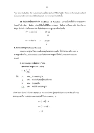 60
*องศาของความเปนอิสระ คือ จํานวนคาของตัวแปรที่สามารถผันแปรไดโดยไมมีขอจํากัด มีคาเทากับจํานวนคาของตัวแปร
ทั้งหมดลบดวยจํานวนพารามิเตอรที่ตองประมาณคา ในการคํานวณหาคาสถิติตัวนั้น

4.5 สัมประสิทธิ์ความแปรผัน (Coefficient of Variation : C.V.) เปนคาที่ใชวดการกระจายของ
ั
ขอมูลที่ไมมีหนวย ซึ่งตางจากคาสถิติตัวอื่นที่ใชวัดการกระจาย ซึงมีหนวยเปนหนวยเดียวกับหนวยของ
่
ขอมูล คาสัมประสิทธิ์ความแปรผัน คือคาเบี่ยงเบนมาตรฐานหารดวยคาเฉลี่ย
CV ของประชากร

=

σ ×100
µ

CV ของตัวอยาง

=

SD×100
x

5. คะแนนมาตรฐาน ( Standard score )
คะแนนมาตรฐานเปนคะแนนที่แปลงรูปมา จากคะแนนดิบ ซึ่งมี 2 ประเภท คือ คะแนน
มาตรฐานเชิงเสน (Linear standard score) กับคะแนนมาตรฐานโคงปกติ (Normalized standard
score )
1) คะแนนมาตรฐานเชิงเสนตรง ไดแก
1.1 คะแนนมาตรฐาน z (Z - score)

ตัวอยาง ทองดีสอบไดคะแนน 32 คะแนน คะแนนเฉลียของผูสอบเทากับคะแนนและสวนเบียงเบน
่
่
มาตรฐานเทากับ จงแปลงคะแนนของทองดีเปนคะแนนมาตรฐาน

(

)

z = x − x / s.d .
z = (32 − 25) / 2

= 2.5

 
