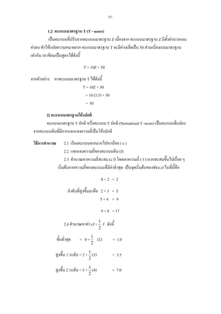 61

1.2 คะแนนมาตรฐาน T (T - score)
เปนคะแนนที่ปรับจากคะแนนมาตรฐาน Z เนื่องจาก คะแนนมาตรฐาน Z มีทั้งคาบวกและ
คาลบ ทําใหแปลความหมายยาก คะแนนมาตรฐาน T จะมีคาเฉลี่ยเปน 50 สวนเบี่ยงเบนมาตรฐาน
เทากับ 10 เขียนเปนสูตรไดดังนี้
T = 10Z + 50
จากตัวอยาง หาคะแนนมาตรฐาน T ไดดงนี้
ั
T = 10Z + 50
= 10 (3.5) + 50
= 85
2) คะแนนมาตรฐานโคงปกติ
คะแนนมาตรฐาน T ปกติ หรือคะแนน T ปกติ (Normalized T -score) เปนคะแนนที่แปลง
จากคะแนนดิบที่มีการแจกแจงความถี่เปนโคงปกติ
วิธีการคํานวณ

2.1 เรียงคะแนนจากมากไปหานอย ( x )
2.2 แจกแจงความถี่ของคะแนนดิบ (f)
2.3 คํานวณหาความถี่สะสม (c f) โดยเอาความถี่ ( f ) บวกสะสมขึ้นไปเรื่อย ๆ
เริ่มตนจากความถี่ของคะแนนที่มีคาต่ําสุด เปนจุดเริ่มตนของชอง cf ในที่นี้คือ
0+2 = 2
ลําดับที่สูงขึ้นมาคือ 2 + 3 = 5
5+4 = 9
9 + 8 = 17
2.4 คํานวณหาคา cf + 1 f ดังนี้
2

ชั้นต่ําสุด

= 0 + 1 (2)
2

= 1.0

สูงขึ้น 1 ระดับ = 2 + 1 (3)

= 3.5

สูงขึ้น 2 ระดับ = 5 + 1 (4)

= 7.0

2

2

 