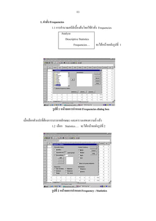 63

1. คําสั่ง Frequencies
1.1 การคํานวณสถิติเบื้องตนโดยใชคําสั่ง Frequencies
Analyze
Descriptive Statistics
Frequencies… จะไดหนาจอดังรูปที่ 1

รูปที่ 1 หนาจอการกําหนด Frequencies dialog box
เมื่อเลือกตัวแปรที่ตองการบรรยายลักษณะ และตารางแสดงความถี่ แลว
1.2 เลือก Statistics…. จะไดหนาจอดังรูปที่ 2

รูปที่ 2 หนาจอการกําหนด Frequency : Statistics

 