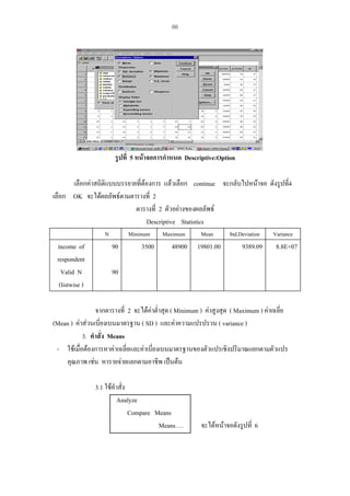 66

รูปที่ 5 หนาจอการกําหนด Descriptive:Option
เลือกคาสถิติแบบบรรยายทีตองการ แลวเลือก continue จะกลับไปหนาจอ ดังรูปที่4
่
เลือก OK จะไดผลลัพธตามตารางที่ 2
ตารางที่ 2 ตัวอยางของผลลัพธ
Descriptive Statistics
N

income of
respondent
Valid N
(listwise )

Minimum

90

3500

Maximum

48900

Mean

19801.00

Std.Deviation

9389.09

Variance

8.8E+07

90

จากตารางที่ 2 จะไดคาต่ําสุด ( Minimum ) คาสูงสุด ( Maximum ) คาเฉลี่ย
(Mean ) คาสวนเบียงเบนมาตรฐาน ( SD ) และคาความแปรปรวน ( variance )
่
3. คําสั่ง Means
- ใชเมื่อตองการหาคาเฉลี่ยและคาเบี่ยงเบนมาตรฐานของตัวแปรเชิงปริมาณแยกตามตัวแปร
คุณภาพ เชน หารายจายแยกตามอาชีพ เปนตน
3.1 ใชคําสั่ง
Analyze
Compare Means
Means….

จะไดหนาจอดังรูปที่ 6

 