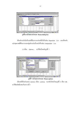 67

รูปที่ 6 หนาจอการกําหนด Means dialog box
เลือกตัวแปรเชิงปริมาณที่ตองการหาคาเฉลี่ยใสในชอง Dependent List : และเลือกตัว

แปรคุณภาพทีตองการแยกกลุมตัวแปรปริมาณใสในชอง Independent List
่
3.2 เลือก Options… จะไดหนาจอดังรูปที่ 7

รูปที่ 7 หนาจอการกําหนด Means options
เลือกสถิติในสวนของ statistics เลือก continue จะกลับไปหนาจอรูปที่ 6 เลือก OK
จะไดผลลัพธแสดงในตารางที่ 3

 