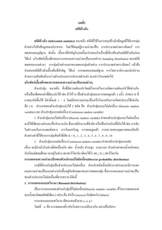 บทที่3
สถิติอางอิง
สถิติอางอิง (Inferential statistics) หมายถึง สถิติที่ใชัในการสรุปอางอิงขอมูลที่ไดจากกลุม
ตัวอยางไปยังขอมูลของประชากร โดยใชทฤษฎีความนาจะเปน การประมาณคาพารามิเตอร การ
ทดสอบสมมุติฐาน ดังนั้น เนื้อหาที่สําคัญในบทนี้จะนําเสนอในเรืองที่เกี่ยวของกับสถิติอางอิงกอน
่
ไดแก มโนทัศนเบื้องตนของการแจกแจงความนาจะเปนแบบตางๆ Sampling Distribution ของสถิติ
ทดสอบแบบตางๆ การสุมตัวอยางและขนาดของกลุมตัวอยาง การประมาณคาพารามิเตอร แลวจึง
นําเสนอสถิติอางอิงเบื้องตนที่สําคัญ ไดแก การทดสอบสมมติฐาน การวิเคราะหความแปรปรวน
สวนความสัมพันธระหวางตัวแปรและการทํานายตัวแปร จะกลาวในบทตอไป
มโนทัศนเบื้องตนของการแจกแจงความนาจะเปนแบบตางๆ
ตัวแปรสุม หมายถึง สิ่งที่มีความผันแปรโดยมีโอกาสในการเกิดความผันแปรไดเทาๆกัน
หรือเปนเซ็ตของคาที่ผันแปรได เชน ถาให X เปนตัวแปรสุมของการทอดลูกเตา 1 ครั้ง คาของ X ที่
อาจจะเกิดขึ้นได มีคาตั้งแต 1 – 6 โดยมีคาความนาจะเปนหรือโอกาสในการเกิดคาตางๆไดเทากัน
คือ 1/6 ประเภทของตัวแปรสุมแบงได 2 ชนิด คือ ตัวแปรสุมแบบไมตอเนื่อง (Discrete random
variable) และ ตัวแปรสุมแบบตอเนื่อง (Continuous random variable)
1. ตัวแปรสุมแบบไมตอเนือง (Discrete random variable) คาของตัวแปรสุมแบบไมตอเนื่อง
่
จะมีไดเพียงบางคาและเปนจํานวนนับ ซึ่งอาจมีจํานวนทีจํากัด หรือเปนคาอนันตที่นบได เชน การจับ
่
ั
ใบดํา-แดงในการเกณฑทหาร การโยนเหรียญ การทอดลูกเตา การตรวจสอบคุณภาพของสินคา
ตัวอยางคาที่ไดจากการสุมสินคาที่เสีย X = 0 , 1 , 2 , 3 , 4 , 5 , 6 , 7 , 8 , 9 , 10
2. ตัวแปรสุมแบบตอเนื่อง (Continuous random variable) คาของตัวแปรสุมแบบตอ
เนื่อง จะมีคาจริงในชวงที่ตอเนื่องกัน เชน น้ําหนัก สวนสูง ระยะเวลา ตัวอยางคาของน้ําหนักของ
นักเรียนมัธยมศึกษา จะอยูในชวง 40-90 กิโลกรัม เขียนไดวา 40 < X < 90 กิโลกรัม

การแจกแจงความนาจะเปนของตัวแปรแบบไมตอเนื่อง(Discrete probability distribution)
กรณีที่ตวแปรสุมเปนตัวแปรแบบไมตอเนือง ตัวแปรชนิดนี้จะมีคาบางคาและจะมีการแจก
ั
่
แจงความนาจะเปนแบบตางๆกันขึ้นอยูกับลักษณะของการทดลองสุม ซึ่งการแจกแจงความนาจะเปน

ของตัวแปรแบบไมตอเนื่องที่ควรทราบ มีดังนี้
1. การแจกแจงแบบทวินาม ( Binomial distribution)
เปนการแจกแจงของตัวแปรสุมที่ไมตอเนือง(Discrete random variable) ที่ในการทดลองแต
่
ละครั้งจะเกิดผลลัพธเพียง 2 อยาง คือ สําเร็จ (success) กับผิดหวัง (failure)
การแจกแจงแบบทวินาม เขียนแทนดวย b( x, n, p )
โดยที่ n คือ การทดลองซ้ําๆกันในสภาวะเหมือนๆกัน อยางเปนอิสระ

 