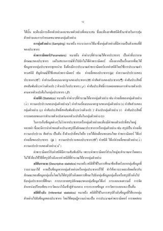 10

ไดนั้น จะตองมีการเลือกตัวอยางและขนาดตัวอยางที่เหมาะสม ซึ่งจะตองอาศัยสถิติเขามาชวยในการสุม
ตัวอยางและการกําหนดขนาดของกลุมตัวอยาง
การสุมตัวอยาง (Sampling) หมายถึง กระบวนการไดมาซึ่งกลุมตัวอยางที่มีความเปนตัวแทนที่ดี
ของประชากร
คาพารามิเตอร(Parameters) หมายถึง คาตางๆที่คํานวณไดจากประชากร เปนคาที่บรรยาย
ลักษณะของประชากร แตในสถานการณทั่วไปมักไมไดคาพารามิเตอร เนื่องจากเปนเรื่องยากที่จะได
ขอมูลจากกลุมประชากรทุกหนวย จึงตองมีการประมาณคาพารามิเตอรจากคาสถิติโดยใชการประมาณคา

ทางสถิติ สัญลักษณทใชแทนคาพารามิเตอร เชน คาเฉลี่ยของประชากร(µ) คาความแปรปรวนของ
ี่
ประชากร(σ2) คาสวนเบียงเบนมาตรฐานของประชากร(σ) คาสัดสวนของประชากร(¶) คาสัมประสิทธิ์
่
์
สหสัมพันธระหวางตัวแปร 2 ตัวแปรในประชากร ( ρ ) คาสัมประสิทธิการถดถอยของการทํานายตัวแปร
ตามจากตัวแปรตนในกลุมประชากร ( β )
คาสถิติ (Statistics) หมายถึง คาตางๆที่คํานวณไดจากกลุมตัวอยาง เชน คาเฉลียของกลุมตัวอยาง
่
( x ) ความแปรปรวนของกลุมตัวอยาง(s2) คาสวนเบี่ยงเบนมาตรฐานของกลุมตัวอยาง (s) คาสัดสวนของ

กลุมตัวอยาง (p) คาสัมประสิทธิ์สหสัมพันธระหวางตัวแปร 2 ตัวแปรกลุมตัวอยาง (r) คาสัมประสิทธิ์
การถดถอยของการทํานายตัวแปรตามจากตัวแปรตนในกลุมตัวอยาง (b)
ในการเก็บขอมูลตางๆไมวาจากประชากรหรือกลุมตัวอยางจะตองมีคาของตัวแปรทีสนใจอยู
่
หลายคา ซึ่งจะมีการนําคาของตัวแปรมาสรุปถึงลักษณะประชากรหรือกลุมตัวอยาง เชน สรุปเปน คาเฉลี่ย
ความแปรปรวน สัดสวน เปนตน ถาตัวแปรที่สนใจคือ รายไดตอเดือนของคนไทย คาพารามิเตอร ไดแก
คาเฉลี่ยของประชากร (µ ) ความแปรปรวนของประชากร(σ2) คาสถิติ ไดแกคาเฉลี่ยของตัวอยาง( x )

ความแปรปรวนของตัวอยาง( s2 )
คาพารามิเตอรกับคาสถิติมีความสัมพันธกน เพราะคาพารามิเตอรสวนใหญจะคํานวณหาโดยตรง
ั
ไมได ตองใชวิธีที่สรุปอางอิงจากคาสถิติทคํานวณไดจากกลุมตัวอยาง
ี่
สถิติบรรยาย (Descriptive statistics) หมายถึง สถิติทใชในการศึกษาขอเท็จจริงจากกลุมขอมูลที่
ี่
รวบรวมมาได อาจเปนขอมูลจากกลุมตัวอยางหรือกลุมประชากรก็ได ทําใหทราบรายละเอียดเกียวกับ
่
ลักษณะของขอมูลกลุมนั้นโดยไมไดสรุปอางอิงผลการศึกษาไปยังกลุมขอมูลกลุมอืนหรือสรุปอางอิงไป

่
ยังกลุมประชากรที่ศกษา การบรรยายสรุปลักษณะของกลุมขอมูลไดแก การแจกแจงความถี่ การจัด
ึ
ตําแหนงเปรียบเทียบ การวัดแนวโนมเขาสูสวนกลาง การกระจายขอมูล การวัดการแจกแจง เปนตน
สถิติอางอิง (Inferential statistics) หมายถึง สถิตที่ใชัในการสรุปอางอิงขอมูลที่ไดจากกลุม

ิ

ตัวอยางไปยังขอมูลของประชากร โดยใชทฤษฎีความนาจะเปน การประมาณคาพารามิเตอร การทดสอบ

 