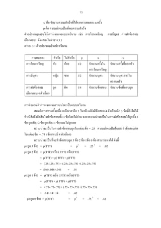 73

x คือ จํานวนความสําเร็จที่ไดจากการทดลอง n ครั้ง
p คือ ความนาจะเปนที่พบความสําเร็จ
ตัวอยางเหตุการณที่มีการแจกแจงแบบทวินาม เชน การโยนเหรียญ
เลือกตอบ ดังแสดงในตาราง 3.1
ตาราง 3.1 ตัวอยางของตัวแปรทวินาม
การทดลอง
การโยนเหรียญ

สําเร็จ ไมสําเร็จ
p
หัว
กอย
1/2

การมีบุตร

หญิง

การทําขอสอบ
ถูก
เลือกตอบ 4 ตัวเลือก

ชาย

1/2

ผิด

1/4

การมีบุตร การทําขอสอบ

n
x
จํานวนครั้งใน จํานวนครั้งที่ออกหัว
การโยนเหรียญ
จํานวนบุตร
จํานวนบุตรสาวใน
ครอบครัว
จํานวนขอสอบ จํานวนขอที่ตอบถูก

การคํานวณคาการแจกแจงความนาจะเปนแบบทวินาม
สมมติการสอบครั้งหนึ่ง เหลือเวลาอีก 3 วินาที แตยังมีขอสอบ 4 ตัวเลือกอีก 3 ขอที่ยังไมได
ทํา นิสิตจึงตัดสินใจทําขอสอบทั้ง 3 ขอโดยไมอาน จงหาความนาจะเปนในการทําขอสอบไดถูกทั้ง 3
ขอ ถูกเพียง 2 ขอ ถูกเพียง 1 ขอ และไมถูกเลย
ความนาจะเปนในการทําขอสอบถูกในแตละขอ = .25 ความนาจะเปนในการทําขอสอบผิด
ในแตละขอ = .75 (ขอสอบมี 4 ตัวเลือก)
ความนาจะเปนที่จะทําขอสอบถูก 3 ขอ 2 ขอ 1ขอ 0 ขอ สามารถหาได ดังนี้
p (ถูก 3 ขอ) = p(TTT)
= p3 = .25 3 = .02
p (ถูก 2 ขอ) = p(TTF) หรือ ( TFT) หรือ(FTT)
= p(TTF) + p( TFT) + p(FTT)
= (.25×.25×.75) + (.25×.25×.75) +(.25×.25×.75)
= .046+.046+.046
= .14
p (ถูก 1 ขอ) = p(TFF) หรือ ( FTF) หรือ(FFT)
= p(TFF) + p( FTF) + p(FFT)
= (.25×.75×.75) + (.75×.25×.75) +(.75×.75×.25)
= .14+.14+.14
= .42
p (ถูก 0 ขอ) = p(FFF)
= p3 = .75 3 = .42

 