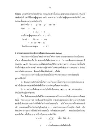 76

ตัวอยาง บารมีเปนนักกีฬาของสถาบัน ความนาจะเปนที่บารมีจะชูตลูกบอลลงตาขาย คือ0.5 ในการ
แขงขันครั้งนี้ บารมีมีโอกาสชูตลูกบอล 6 ครั้ง อยากทราบวาบารมีนาจะชูตลูกบอลลงหวงกี่ครั้ง และ
คาสวนเบี่ยงเบนมาตรฐานเทากับเทาไร
จากโจทย n = 6
p = 0.5 q = 1 - 0.5 = 0.5
E(x) = np
= 6 × 0.5 = 3
บารมีนาจะชูตลูกบอลลงหวง = 3 ครั้ง
Var (x) = E( X - µ )2 = npq
= 6 × 0.5× 0.5 = 1.5
สวนเบี่ยงเบนมาตรฐาน
= 1.22
2. การแจกแจงความนาจะเปนแบบปวซอง (Poisson distribution)
การแจกแจงชนิดนี้มีประโยชนมากชวยแกไขขีดจํากัดของการแจกแจงความนาจะเปนแบบ
ทวินาม เมื่อความนาจะเปนที่จะพบความสําเร็จมีคานอยมาก ( p 0 ) และจํานวนการทดลอง n มี
คามาก (n ∞) การแจกแจงแบบนี้ยังมีประโยชนใชกับจํานวนความสําเร็จหรือเหตุการณที่สนใจ
เกิดขึ้นในชวงเวลาใดเวลาหนึ่ง เชน จํานวนผูปวยที่มาโรงพยาบาลในชวงเวลา 9.00-10.00 น. จํานวน
รถหายในเดือนมกราคม จํานวนคําที่พมพผิดตอหนา เปนตน
ิ
้ ่
การแจกแจงความนาจะเปนแบบปวซองนีจะเกียวของกับการทดลองแบบปวซองที่มี
คุณสมบัติ ดังนี้
1) จํานวนความสําเร็จที่เกิดขึนในชวงเวลาใดเวลาหนึ่ง หรือในสถานการณใดสถานการณ
้
หนึ่งเปนอิสระจากความสําเร็จที่เกิดขึ้นในชวงเวลาอื่นๆหรือสถานการณอื่นๆ
2) ความนาจะเปนที่จะพบความสําเร็จมีคานอยมาก p 0 , q 1 และความนาจะ
เปนนี้จะเปนปฏิภาคกับเวลา
ถา x คือจํานวนความสําเร็จที่ไดจากการทดลองแบบปวซอง และเปนตัวแปรสุมแบบปวซอง
ดังนั้น การแจกแจงความนาจะเปนแบบปวซองก็คือ การแจกแจงความนาจะเปนของตัวแปรสุมปว
ซองที่เปนจํานวนความสําเร็จที่เกิดขึนในชวงเวลาใดเวลาหนึ่ง หรือในสถานการณใดสถานการณ
้
หนึ่ง การแจกแจงนี้เขียนไดดวยสัญลักษณ p( x , λ) แสดงวาการแจกแจงขึ้นอยูกบ λ โดยที่ λคือ
ั
คาเฉลี่ยของความสําเร็จที่เกิดขึ้นในชวงเวลาหนึ่ง หรือสถานการณหนึ่ง ความนาจะเปนที่จะพบ
ความสําเร็จ x ครั้ง ในชวงเวลาหนึ่งหรือสถานการณหนึงคือ
่
= e -λ λ x
เมื่อ x คือ 0,1,2,…
p( x , λ)
x!
λ
= คาเฉลี่ยของความสําเร็จที่เกิดขึ้น

 
