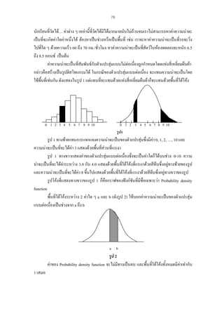 78

นักเรียนที่วดได… คาตาง ๆ เหลานี้ที่วดไดมีไดมากมายนับไมถวนจนเราไมสามารถหาคาความนาจะ
ั
ั
เปนที่จะเกิดคาใดคาหนึ่งได ตองหาเปนชวงหรือเปนพืนที่ เชน เราจะหาคาความนาจะเปนที่รถจะวิ่ง
้
ไปที่ใด ๆ ดวยความเร็ว 60 ถึง 70 กม./ชั่วโมง หาคาความนาจะเปนทีสัตวในหองทดลองจะหนัก 6.5
่
ถึง 8.5 ออนซ เปนตน
คาความนาจะเปนที่สัมพันธกับตัวแปรสุมแบบไมตอเนืองถูกกําหนดโดยแทงสี่เหลี่ยมผืนผา
่
กลาวคือสรางเปนรูปฮิสโทแกรมได ในกรณีของตัวแปรสุมแบบตอเนือง จะแทนความนาจะเปนโดย
่
ใชพื้นที่เชนกัน ดังแสดงในรูป 1 แตแทนที่จะแทนดวยแทงสี่เหลี่ยมผืนผาก็จะแทนดวยพื้นทีใตโคง
่

0 1 2 3 4 5 6 7 8 9 10

0 1 2 3 4 5 6 7 8 9 10
รูป1

รูป 1 ทางซายแทนการแจกแจงความนาจะเปนของตัวแปรสุมซึ่งมีคา 0, 1, 2, …, 10 และ
ความนาจะเปนที่จะไดคา 3 แสดงดวยพืนที่สวนที่แรเงา
้
รูป 1 ทางขวาแสดงคาของตัวแปรสุมแบบตอเนื่องซึ่งจะเปนคาใดก็ไดบนชวง 0-10 ความ
นาจะเปนที่จะไดคาระหวาง 3.0 กับ 4.0 แสดงดวยพื้นทีใตโคงที่แรเงาดวยสีทึบซึ่งอยูทางซายของรูป
่
และความนาจะเปนที่จะไดคา 8 ขึ้นไปแสดงดวยพื้นทีใตโคงที่แรเงาดวยสีทึบซึ่งอยูทางขวาของรูป
่
รูปโคงที่แสดงทางขวาของรูป 1 ก็คือกราฟของฟงกชันที่มีชื่อเฉพาะวา Probability density
function
พื้นที่ใตโคงระหวาง 2 คาใด ๆ a และ b (ดังรูป 2) ใชบอกคาความนาจะเปนของตัวแปรสุม

แบบตอเนื่องเปนชวงจาก a ถึง b

a b

รูป 2
คาของ Probability density function จะไมมีทางเปนลบ และพื้นทีใตโคงทั้งหมดมีคาเทากับ
่

1 เสมอ

 