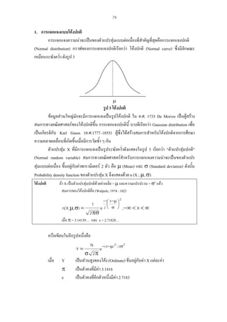 79

1. การแจกแจงแบบโคงปกติ
การแจกแจงความนาจะเปนของตัวแปรสุมแบบตอเนื่องที่สําคัญที่สุดคือการแจกแจงปกติ
(Normal distribution) กราฟของการแจกแจงปกติเรียกวา โคงปกติ (Normal curve) ซึ่งมีลักษณะ
เหมือนระฆังคว่ํา ดังรูป 3

µ

รูป 3 โคงปกติ
ขอมูลสวนใหญมักจะมีการแจกแจงเปนรูปโคงปกติ ใน ค.ศ. 1733 De Moivre เปนผูสราง
สมการทางคณิตศาสตรของโคงปกติขึ้น การแจกแจงปกตินี้ บางทีเรียกวา Gaussian distribution เพื่อ
เปนเกียรติกับ Karl Gauss (ค.ศ.1777–1855) ผูซึ่งไดสรางสมการสําหรับโคงปกติจากการศึกษา
ความคลาดเคลื่อนที่เกิดขึ้นเมื่อมีการวัดซ้ํา ๆ กัน

ตัวแปรสุม X ที่มีการแจกแจงเปนรูประฆังคว่ําดังแสดงในรูป 3 เรียกวา “ตัวแปรสุมปกติ”
(Normal random variable) สมการทางคณิตศาสตรสําหรับการแจกแจงความนาจะเปนของตัวแปร
สุมแบบตอเนือง ขึ้นอยูกับคาพารามิเตอร 2 ตัว คือ µ (Mean) และ σ (Standard deviation) ดังนั้น
่
Probability density function ของตัวแปรสุม X จึงแสดงดวย n (X ; µ, σ)
ถา X เปนตัวแปรสุมปกติดวยคาเฉลี่ย = µ และความแปรปรวน = σ2 แลว
สมการของโคงปกติคือ (Walpole, 1974 : 102)

โคงปกติ

−1 X −µ ⎞ 2
⎟
σ ⎠ ,−∞ < X < ∞

⎛
⎜
1
n( X; µ, σ) =
e 2⎝
2πσ

เมื่อ π = 3.14159… และ e = 2.71828…

หรือเขียนในอีกรูปหนึ่งคือ

N −( X−µ ) 2 / 2σ 2
e
σ 2π
เปนสวนสูงของโคง (Ordinate) ขึ้นอยูกับคา X แตละคา
เปนตัวคงที่มีคา 3.1416

เปนตัวคงที่อีกตัวหนึงมีคา 2.7183
่
Y=

เมื่อ

Y
π
e

 
