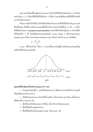 82

สมการของโคงปกติขึ้นอยูกบคาของ µ และ σ จึงทําใหไดโคงปกติรูปรางตาง ๆ กันไปดัง
ั
แสดงในรูป 4, 5, 6 ซึ่งทําใหพื้นที่ใตโคงมีคาตาง ๆ ไปดวย ในทางปฏิบัติจะหาพืนที่ใตโคงโดยใช
้
ตารางสําเร็จในภาคผนวก
เนื่องจากวาเปนไปไมไดและไมจําเปนดวยที่จะสรางตารางหาพื้นที่ใตโคงสําหรับ µ และ σ
ที่เกิดขึ้นทุกคู จึงไดมการสรางตารางแสดงพื้นที่สําหรับการแจกแจงปกติที่มี µ = 0, σ = 1 เทานั้น
ี
ซึ่งมีชื่อเรียกเฉพาะวา Standard normal distribution สําหรับใชกับโคงปกติรูปตาง ๆ แลวหาพืนที่
้
ใตโคงปกติใด ๆ ได โดยเปลี่ยนคาของสเกลเดิมหรือ X-scale (ดังรูป 7) เปนหนวยมาตรฐาน
(Standard units) หรือคะแนนมาตรฐาน (Standard scores) หรือคะแนนซี (Z-scores) โดยใชสูตร
Z =

X −µ

σ

Z-score นี้เปนสเกลใหม ซึ่งคา Z จะบอกใหทราบวามีอยูกี่ความเบี่ยงเบนมาตรฐานที่อยู

เหนือหรือใตคาตัวกลางเลขคณิต


µ-3σ µ-2σ µ-σ
-3

-2

-1

µ
0

µ+σ µ+2σ µ+3σ

X-Scale

1

Z-Scale

2

3

รูป 7
คุณสมบัติที่สําคัญของโคงปกติ (Walpole,1974 : 103)
1. คาของฐานนิยมอยูที่ X = µ ซึ่งเปนจุดบนแกน X ที่เกิดจากการลากเสนตั้งฉากจากจุดที่
โคงสูงที่สุดลงมายังแกนนอน X
2. โคงมีลักษณะสมมาตร ถาแบงโคงนี้ตามเสนแนวตั้งตรงคาของ µ เสนแนวตั้งนี้จะแบง
พื้นที่ออกเปน 2 สวนเทา ๆ กัน
3. เสนโคงจะเขาใกลแกนนอน X ไปเรื่อย ๆ ทั้ง 2 ขาง แตไมจรดแกนนอน
4. พื้นที่ใตโคงทังหมดมีคาเทากับ 1
้
5. พื้นที่ใตโคงเกือบทั้งหมดอยูระหวาง µ - 3σ และ µ + 3σ


 